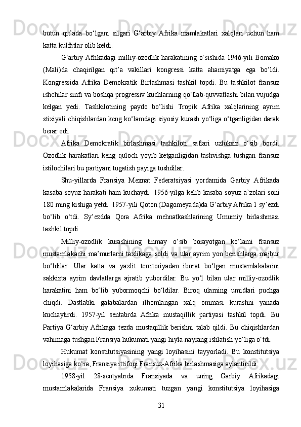 butun   qit’ada   bo‘lgani   silgari   G‘arbiy   Afrika   mamlakatlari   xalqlari   uchun   ham
katta kulfatlar olib keldi.
G‘arbiy Afrikadagi milliy-ozodlik harakatining o‘sishida 1946-yili Bomako
(Mali)da   chaqirilgan   qit’a   vakillari   kongressi   katta   ahamiyatga   ega   bo‘ldi.
Kongressida   Afrika   Demokratik   Birlashmasi   tashkil   topdi.   Bu   tashkilot   fransuz
ishchilar sinfi va boshqa progressiv kuchlarning qo‘llab-quvvatlashi bilan vujudga
kelgan   yedi.   Tashkilotining   paydo   bo‘lishi   Tropik   Afrika   xalqlarining   ayrim
stixiyali chiqishlardan keng ko‘lamdagi siyosiy kurash yo‘liga o‘tganligidan darak
berar edi.
Afrika   Demokratik   birlashmasi   tashkiloti   saflari   uzluksiz   o‘sib   bordi.
Ozodlik   harakatlari   keng   quloch   yoyib   ketganligidan   tashvishga   tushgan   fransuz
istilochilari bu partiyani tugatish payiga tushdilar.
Shu-yillarda   Fransiya   Mexnat   Federatsiyasi   yordamida   Garbiy   Afrikada
kasaba soyuz harakati ham kuchaydi. 1956-yilga kelib kasaba soyuz a’zolari soni
180 ming kishiga yetdi. 1957-yili Qoton (Dagomeyada)da G‘arbiy Afrika 1 sy’ezdi
bo‘lib   o‘tdi.   Sy’ezdda   Qora   Afrika   mehnatkashlarining   Umumiy   birlashmasi
tashkil topdi.
Milliy-ozodlik   kurashining   tinmay   o‘sib   borayotgan   ko‘lami   fransuz
mustamlakachi  ma’murlarni taxlikaga soldi  va ular  ayrim  yon berishlarga majbur
bo‘ldilar.   Ular   katta   va   yaxlit   territoriyadan   iborat   bo‘lgan   mustamlakalarini
sakkizta   ayrim   davlatlarga   ajratib   yubordilar.   Bu   yo‘l   bilan   ular   milliy-ozodlik
harakatini   ham   bo‘lib   yubormoqchi   bo‘ldilar.   Biroq   ularning   umidlari   puchga
chiqdi.   Dastlabki   galabalardan   ilhomlangan   xalq   ommasi   kurashni   yanada
kuchaytirdi.   1957-yil   sentabrda   Afrika   mustaqillik   partiyasi   tashkil   topdi.   Bu
Partiya   G‘arbiy   Afrikaga   tezda   mustaqillik   berishni   talab   qildi.   Bu   chiqishlardan
vahimaga tushgan Fransiya hukumati yangi hiyla-nayrang ishlatish yo‘liga o‘tdi.
Hukumat   konstitutsiyasining   yangi   loyihasini   tayyorladi.   Bu   konstitutsiya
loyihasiga ko‘ra, Fransiya ittifoqi Fransuz-Afrika birlashmasiga aylantirildi.
1958-yil   28-sentyabrda   Fransiyada   va   uning   Garbiy   Afrikadagi
mustamlakalarida   Fransiya   xukumati   tuzgan   yangi   konstitutsiya   loyihasiga
31 