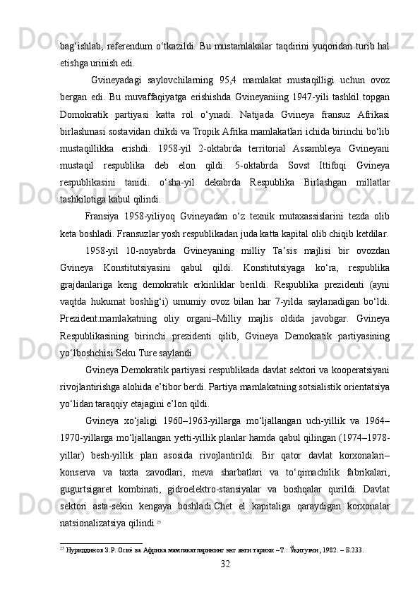 bag‘ishlab, referendum o‘tkazildi. Bu mustamlakalar  taqdirini yuqoridan turib hal
etishga urinish edi.
  Gvineyadagi   saylovchilarning   95,4   mamlakat   mustaqilligi   uchun   ovoz
bergan   edi.   Bu   muvaffaqiyatga   erishishda   Gvineyaniing   1947-yili   tashkil   topgan
Domokratik   partiyasi   katta   rol   o‘ynadi.   Natijada   Gvineya   fransuz   Afrikasi
birlashmasi sostavidan chikdi va Tropik Afrika mamlakatlari ichida birinchi bo‘lib
mustaqillikka   erishdi.   1958-yil   2-oktabrda   territorial   Assambleya   Gvineyani
mustaqil   respublika   deb   elon   qildi.   5-oktabrda   Sovst   Ittifoqi   Gvineya
respublikasini   tanidi.   o‘sha-yil   dekabrda   Respublika   Birlashgan   millatlar
tashkilotiga kabul qilindi.
Fransiya   1958-yiliyoq   Gvineyadan   o‘z   texnik   mutaxassislarini   tezda   olib
keta boshladi. Fransuzlar yosh respublikadan juda katta kapital olib chiqib ketdilar.
1958-yil   10-noyabrda   Gvineyaning   milliy   Ta’sis   majlisi   bir   ovozdan
Gvineya   Konstitutsiyasini   qabul   qildi.   Konstitutsiyaga   ko‘ra,   respublika
grajdanlariga   keng   demokratik   erkinliklar   berildi.   Respublika   prezidenti   (ayni
vaqtda   hukumat   boshlig‘i)   umumiy   ovoz   bilan   har   7-yilda   saylanadigan   bo‘ldi.
Prezident.mamlakatning   oliy   organi–Milliy   majlis   oldida   javobgar.   Gvineya
Respublikasining   birinchi   prezidenti   qilib,   Gvineya   Demokratik   partiyasining
yo‘lboshchisi Seku Ture saylandi.
Gvineya Demokratik partiyasi respublikada davlat sektori va kooperatsiyani
rivojlantirishga alohida e’tibor berdi. Partiya mamlakatning sotsialistik orientatsiya
yo‘lidan taraqqiy etajagini e’lon qildi.
Gvineya   xo‘jaligi   1960–1963-yillarga   mo‘ljallangan   uch-yillik   va   1964–
1970-yillarga mo‘ljallangan yetti-yillik planlar hamda qabul qilingan (1974–1978-
yillar)   besh-yillik   plan   asosida   rivojlantirildi.   Bir   qator   davlat   korxonalari–
konserva   va   taxta   zavodlari,   meva   sharbatlari   va   to‘qimachilik   fabrikalari,
gugurtsigaret   kombinati,   gidroelektro-stansiyalar   va   boshqalar   qurildi.   Davlat
sektori   asta-sekin   kengaya   boshladi.Chet   el   kapitaliga   qaraydigan   korxonalar
natsionalizatsiya qilindi. 25
25
 Нуриддинов З.Р. Осиё ва Африка мамлакатларининг энг янги тарихи –Т.: Ўқитувчи, 1982. –  Б .233.
32 
