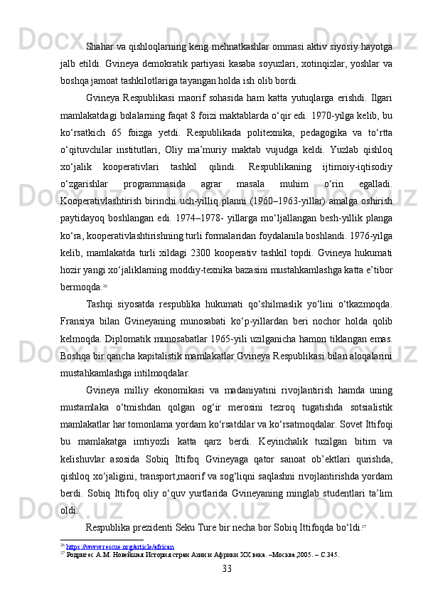 Shahar va qishloqlarning keng mehnatkashlar ommasi aktiv siyosiy hayotga
jalb etildi. Gvineya demokratik partiyasi  kasaba soyuzlari, xotinqizlar, yoshlar va
boshqa jamoat tashkilotlariga tayangan holda ish olib bordi.
Gvineya   Respublikasi   maorif   sohasida   ham   katta   yutuqlarga   erishdi.   Ilgari
mamlakatdagi bolalarning faqat 8 foizi maktablarda o‘qir edi. 1970-yilga kelib, bu
ko‘rsatkich   65   foizga   yetdi.   Respublikada   politexnika,   pedagogika   va   to‘rtta
o‘qituvchilar   institutlari,   Oliy   ma’muriy   maktab   vujudga   keldi.   Yuzlab   qishloq
xo‘jalik   kooperativlari   tashkil   qilindi.   Respublikaning   ijtimoiy-iqtisodiy
o‘zgarishlar   programmasida   agrar   masala   muhim   o‘rin   egalladi.
Kooperativlashtirish birinchi  uch-yilliq planni  (1960–1963-yillar)  amalga oshirish
paytidayoq   boshlangan   edi.   1974–1978-   yillarga   mo‘ljallangan   besh-yillik   planga
ko‘ra, kooperativlashtirishning turli formalaridan foydalanila boshlandi. 1976-yilga
kelib,   mamlakatda   turli   xildagi   2300   kooperativ   tashkil   topdi.   Gvineya   hukumati
hozir yangi xo‘jaliklarning moddiy-texnika bazasini mustahkamlashga katta e’tibor
bermoqda. 26
Tashqi   siyosatda   respublika   hukumati   qo‘shilmaslik   yo‘lini   o‘tkazmoqda.
Fransiya   bilan   Gvineyaning   munosabati   ko‘p-yillardan   beri   nochor   holda   qolib
kelmoqda. Diplomatik munosabatlar 1965-yili uzilganicha hamon tiklangan emas.
Boshqa bir qancha kapitalistik mamlakatlar Gvineya Respublikasi bilan aloqalarini
mustahkamlashga intilmoqdalar.
Gvineya   milliy   ekonomikasi   va   madaniyatini   rivojlantirish   hamda   uning
mustamlaka   o‘tmishdan   qolgan   og‘ir   merosini   tezroq   tugatishda   sotsialistik
mamlakatlar har tomonlama yordam ko‘rsatdilar va ko‘rsatmoqdalar. Sovet Ittifoqi
bu   mamlakatga   imtiyozli   katta   qarz   berdi.   Keyinchalik   tuzilgan   bitim   va
kelishuvlar   asosida   Sobiq   Ittifoq   Gvineyaga   qator   sanoat   ob’ektlari   qurishda,
qishloq xo‘jaligini, transport,maorif va sog‘liqni saqlashni rivojlantirishda yordam
berdi.   Sobiq   Ittifoq   oliy   o‘quv   yurtlarida   Gvineyaning   minglab   studentlari   ta’lim
oldi. 
Respublika prezidenti Seku Ture bir necha bor Sobiq Ittifoqda bo‘ldi . 27
26
  https://www.rescue.org/article/african
27
 Родригес А.М. Новейшая История стран Азии и Африки ХХ века. –Москва,2005. – C.345.
33 