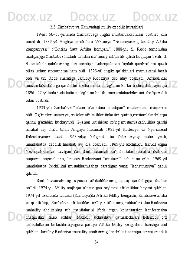2.3. Zimbabve va Keniyadagi milliy ozodlik kurashlari
19-asr   50–60-yillarida   Zimbabvega   ingliz   mustamlakachilari   bostirib   kira
boshladi.   1889-yil   Angliya   qirolichasi   Viktoriya   “Britaniyaning   Janubiy   Afrika
kompaniyasi   (“British   Saut   Afrika   kompani   1888-yil   S.   Rode   tomonidanˮ ˮ
tuzilgan)ga Zimbabve hududi ustidan ma’muriy rahbarlik qilish huquqini berdi. S.
Rode   tabele   qabilasining   oliy   boshlig‘i   Lobenguladan   foydali   qazilmalarni   qazib
olish   uchun   ruxsatnoma   ham   oldi.   1893-yil   ingliz   qo‘shinlari   mamlakatni   bosib
oldi   va   uni   Rode   sharafiga   Janubiy   Rodeziya   deb   atay   boshladi.   Afrikaliklar
mustamlakachilarga qarshi bir necha marta qo‘zg‘olon ko‘tarib chiqishdi, ayniqsa
1896– 97-yillarda juda katta qo‘zg‘olon bo‘lib, mustamlakachilar uni shafqatsizlik
bilan bostirdi.
1923-yili   Zimbabve   “o‘zini   o‘zi   idora   qiladigan   mustamlaka   maqomini	
ˮ
oldi. Og‘ir ekspluatatsiya, soliqlar afrikaliklar tinkasini quritib,mustamlakachilarga
qarshi   g‘azabini   kuchaytirdi.   2-jahon   urushidan   so‘ng   mustamlakachilikka   qarshi
harakat   avj   olishi   bilan   Angliya   hukumati   1953-yil   Rodeziya   va   Nya-salend
federatsiyasini   tuzdi.   1963-yilga   kelganda   bu   federatsiyaga   putur   yetib,
mamlakatda   ozodlik   harakati   avj   ola   boshladi.   1965-yil   ozchilikni   tashkil   etgan
Yevropaliklardan   tuzilgan   Yan   Smit   hukumati   ko‘pchilikdan   iborat   afrikaliklar
huquqini   poymol   etib,   Janubiy   Rodeziyani   “mustaqil”   deb   e’lon   qildi.   1969-yil
mamlakatda   Irqchilikni   mustahkamlashga   qaratilgan   yangi   “konstitutsiya   qabul	
ˮ
qilindi.
Smit   hukumatining   siyosati   afrikaliklarning   qattiq   qarshiligiga   duchor
bo‘ldi.   1974-yil   Milliy   majlisga   o‘tkazilgan   saylovni   afrikaliklar   boykot   qildilar.
1974-yil dekabirda Lusaka (Zambiya)da Afrika Milliy kengashi, Zimbabve afrika
xalqi   ittifoqi,   Zimbabve   afrikaliklar   milliy   ittifoqining   rahbarlari   Jan.Rodeziya
mahalliy   aholisining   tub   manfatlarini   ifoda   etgan   konstitutsion   konferensiya
chaqirishni   talab   etdilar.   Mazkur   uchrashuv   qatnashchilari   kelishib,   o‘z
tashkilotlarini   birlashtirib,yagona   partiya   Afrika   Milliy   kengashini   tuzishga   ahd
qildilar.  Janubiy  Rodeziya  mahalliy  aholisining Irqchilik tuzumiga  qarshi  ozodlik
34 