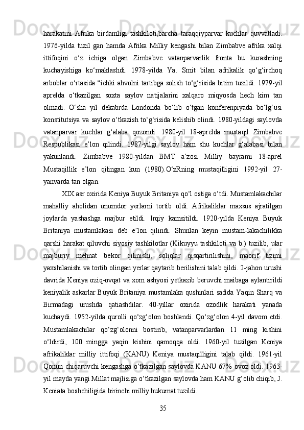 harakatini   Afrika   birdamligi   tashkiloti,barcha   taraqqiyparvar   kuchlar   quvvatladi.
1976-yilda   tuzil   gan   hamda   Afrika   Milliy   kengashi   bilan   Zimbabve   afrika   xalqi
ittifoqini   o‘z   ichiga   olgan   Zimbabve   vatanparvarlik   fronta   bu   kurashning
kuchayishiga   ko‘maklashdi.   1978-yilda   Ya.   Smit   bilan   afrikalik   qo‘g‘irchoq
arboblar   o‘rtasida   “ichki   ahvolni   tartibga   solish   to‘g‘risida   bitim   tuzildi.   1979-yil
aprelda   o‘tkazilgan   soxta   saylov   natijalarini   xalqaro   miqyosda   hech   kim   tan
olmadi.   O‘sha   yil   dekabrda   Londonda   bo‘lib   o‘tgan   konferenpiyada   bo‘lg‘usi
konstitutsiya va saylov o‘tkazish to‘g‘risida kelishib olindi. 1980-yildagi saylovda
vatanparvar   kuchlar   g‘alaba   qozondi.   1980-yil   18-aprelda   mustaqil   Zimbabve
Respublikasi   e’lon   qilindi.   1987-yilgi   saylov   ham   shu   kuchlar   g‘alabasi   bilan
yakunlandi.   Zimbabve   1980-yildan   BMT   a’zosi   Milliy   bayrami   18-aprel
Mustaqillik   e’lon   qilingan   kun   (1980).O‘zRning   mustaqilligini   1992-yil   27-
yanvarda tan olgan.
XIX asr oxirida Keniya Buyuk Britaniya qo‘l ostiga o‘tdi. Mustamlakachilar
mahalliy   aholidan   unumdor   yerlarni   tortib   oldi.   Afrikaliklar   maxsus   ajratilgan
joylarda   yashashga   majbur   etildi.   Irqiy   kamsitildi.   1920-yilda   Keniya   Buyuk
Britaniya   mustamlakasi   deb   e’lon   qilindi.   Shunlan   keyin   mustam-lakachilikka
qarshi harakat  qiluvchi siyosiy  tashkilotlar (Kikuyyu tashkiloti  va b.)  tuzilib, ular
majburiy   mehnat   bekor   qilinishi,   soliqlar   qisqartirilishini,   maorif   tizimi
yaxshilanishi va tortib olingan yerlar qaytarib berilishini talab qildi. 2-jahon urushi
davrida Keniya oziq-ovqat va xom ashyosi yetkazib beruvchi maibaga aylantirildi
keniyalik askarlar   Buyuk  Britaniya mustamlaka   qushinlari  safida  Yaqin  Sharq  va
Birmadagi   urushda   qatiashdilar.   40-yillar   oxirida   ozodlik   harakati   yanada
kuchaydi.   1952-yilda   qurolli   qo‘zg‘olon   boshlandi.   Qo‘zg‘olon   4-yil   davom   etdi.
Mustamlakachilar   qo‘zg‘olonni   bostirib,   vatanparvarlardan   11   ming   kishini
o‘ldirdi,   100   mingga   yaqin   kishini   qamoqqa   oldi.   1960-yil   tuzilgan   Keniya
afrikaliklar   milliy   ittifoqi   (KANU)   Keniya   mustaqilligini   talab   qildi.   1961-yil
Qonun chiqaruvchi kengashga o‘tkazilgan saylovda KANU 67% ovoz oldi. 1963-
yil mayda yangi Millat majlisiga o‘tkazilgan saylovda ham KANU g‘olib chiqib, J.
Keniata boshchiligida birinchi milliy hukumat tuzildi. 
35 