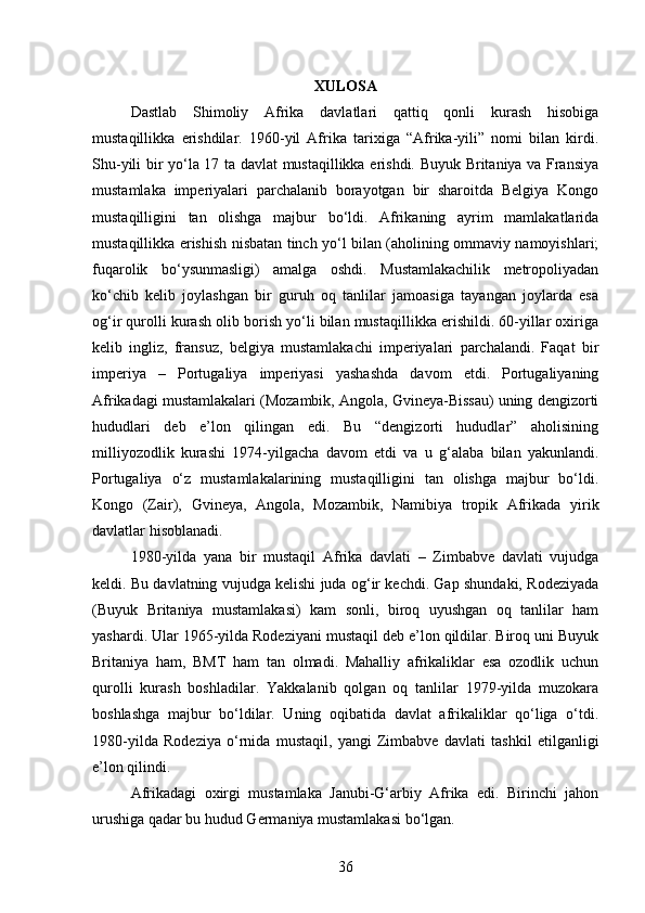 XULOSA
Dastlab   Shimoliy   Afrika   davlatlari   qattiq   qonli   kurash   hisobiga
mustaqillikka   erishdilar.   1960-yil   Afrika   tarixiga   “Afrika-yili”   nomi   bilan   kirdi.
Shu-yili bir yo‘la 17 ta davlat mustaqillikka erishdi. Buyuk Britaniya va Fransiya
mustamlaka   imperiyalari   parchalanib   borayotgan   bir   sharoitda   Belgiya   Kongo
mustaqilligini   tan   olishga   majbur   bo‘ldi.   Afrikaning   ayrim   mamlakatlarida
mustaqillikka erishish nisbatan tinch yo‘l bilan (aholining ommaviy namoyishlari;
fuqarolik   bo‘ysunmasligi)   amalga   oshdi.   Mustamlakachilik   metropoliyadan
ko‘chib   kelib   joylashgan   bir   guruh   oq   tanlilar   jamoasiga   tayangan   joylarda   esa
og‘ir qurolli kurash olib borish yo‘li bilan mustaqillikka erishildi. 60-yillar oxiriga
kelib   ingliz,   fransuz,   belgiya   mustamlakachi   imperiyalari   parchalandi.   Faqat   bir
imperiya   –   Portugaliya   imperiyasi   yashashda   davom   etdi.   Portugaliyaning
Afrikadagi mustamlakalari (Mozambik, Angola, Gvineya-Bissau) uning dengizorti
hududlari   deb   e’lon   qilingan   edi.   Bu   “dengizorti   hududlar”   aholisining
milliyozodlik   kurashi   1974-yilgacha   davom   etdi   va   u   g‘alaba   bilan   yakunlandi.
Portugaliya   o‘z   mustamlakalarining   mustaqilligini   tan   olishga   majbur   bo‘ldi.
Kongo   (Zair),   Gvineya,   Angola,   Mozambik,   Namibiya   tropik   Afrikada   yirik
davlatlar hisoblanadi.
1980-yilda   yana   bir   mustaqil   Afrika   davlati   –   Zimbabve   davlati   vujudga
keldi. Bu davlatning vujudga kelishi juda og‘ir kechdi. Gap shundaki, Rodeziyada
(Buyuk   Britaniya   mustamlakasi)   kam   sonli,   biroq   uyushgan   oq   tanlilar   ham
yashardi. Ular 1965-yilda Rodeziyani mustaqil deb e’lon qildilar. Biroq uni Buyuk
Britaniya   ham,   BMT   ham   tan   olmadi.   Mahalliy   afrikaliklar   esa   ozodlik   uchun
qurolli   kurash   boshladilar.   Yakkalanib   qolgan   oq   tanlilar   1979-yilda   muzokara
boshlashga   majbur   bo‘ldilar.   Uning   oqibatida   davlat   afrikaliklar   qo‘liga   o‘tdi.
1980-yilda   Rodeziya   o‘rnida   mustaqil,   yangi   Zimbabve   davlati   tashkil   etilganligi
e’lon qilindi.
Afrikadagi   oxirgi   mustamlaka   Janubi-G‘arbiy   Afrika   edi.   Birinchi   jahon
urushiga qadar bu hudud Germaniya mustamlakasi bo‘lgan.
36 