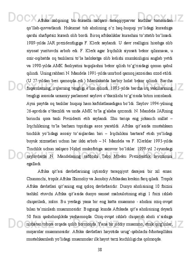 Afrika   xalqining   bu   kurashi   xalqaro   taraqqiyparvar   kuchlar   tomonidan
qo‘llab-quvvatlandi.   Hukumat   tub   aholining   o‘z   haq-huquqi   yo‘lidagi   kurashiga
qarshi shafqatsiz kurash olib bordi. Biroq afrikaliklar kurashini to‘xtatib bo‘lmadi.
1989-yilda   JAR   prezidentligiga   F.   Klerk   saylandi.   U   davr   realligini   hisobga   olib
siyosat   yurituvchi   arbob   edi.   F.   Klerk   agar   Irqchilik   siyosati   bekor   qilinmasa,   u
oxir-oqibatda   oq   tanlilarni   to‘la   halokatga   olib   kelishi   mumkinligini   anglab   yetdi
va 1990-yilda AMK faoliyatini  taqiqlashni  bekor  qilish to‘g‘risidagi  qonun qabul
qilindi. Uning rahbari N. Mandela 1991-yilda umrbod   qamoq jazosidan ozod etildi.
(U   27-yildan   beri   qamoqda   edi.)   Mamlakatda   harbiy   holat   bekor   qilindi.   Barcha
fuqarolarning, irqlarning tengligi e’lon qilindi. 1993-yilda barcha irq vakillarining
tengligi asosida umumiy parlament saylovi o‘tkazilishi to‘g‘risida bitim imzolandi.
Ayni  paytda oq tanlilar  huquqi  ham  kafolatlanadigan  bo‘ldi. Saylov 1994-yilning
26-aprelida o‘tkazildi  va unda AMK  to‘la g‘alaba qozondi.  N. Mandela  JARning
birinchi   qora   tanli   Prezidenti   etib   saylandi.   Shu   tariqa   eng   jirkanch   millat   –
Irqchilikning   to‘la   barham   topishiga   asos   yaratildi.   Afrika   qit’asida   mustahkam
tinchlik   yo‘lidagi   asosiy   to‘siqlardan   biri   –   Irqchilikni   bartaraf   etish   yo‘lidagi
buyuk   xizmatlari   uchun   har   ikki   arbob   –   N.   Mandela   va   F.   Klerklar   1993-yilda
Tinchlik   uchun   xalqaro   Nobel   mukofotiga   sazovor   bo‘ldilar.   1999-yil   2-iyundagi
saylovlarda   N.   Mandelaning   safdoshi   Tabo   Mbeku   Prezidentlik   lavozimini
egalladi.
Afrika   qit’asi   davlatlarining   iqtisodiy   taraqqiyot   darajasi   bir   xil   emas.
Chunonchi, tropik Afrika Shimoliy va Janubiy Afrikadan keskin farq qiladi. Tropik
Afrika   davlatlari   qit’aning   eng   qoloq   davlatlaridir.   Dunyo   aholisining   10   foizini
tashkil   etuvchi   Afrika   qit’asida   dunyo   sanoat   mahsulotining   atigi   1   foizi   ishlab
chiqariladi,   xolos.   Bu   yerdagi   yana   bir   eng   katta   muammo   -   aholini   oziq-ovqat
bilan  ta’minlash   muammosidir.  Bugungi   kunda   Afrikada   qit’a   aholisining   deyarli
50   foizi   qashshoqlikda   yashamoqda.   Oziq-ovqat   ishlab   chiqarish   aholi   o‘sishiga
nisbatan tobora orqada qolib bormoqda. Yana bir jiddiy muammo, etnik qirg‘inlar,
mojarolar   muammosidir.   Afrika   davlatlari   hayotida   urug‘-qabilachi-Mustaqillikni
mustahkamlash yo‘lidagi muammolar ilk hayot tarzi kuchliligicha qolmoqda. 
38 