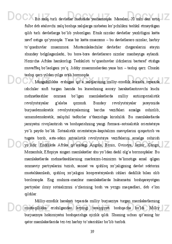 Bir   xalq   turli   davlatlar   hududida   yashamoqda.   Masalan,   20   mln   dan   ortiq
fulbe deb ataluvchi xalq boshqa xalqlarga nisbatan ko‘pchilikni tashkil etmaydigan
qilib   turli   davlatlarga   bo‘lib   yuborilgan.   Etnik   nizolar   davlatlar   yaxlitligini   katta
xavf ostiga qo‘ymoqda. Yana bir katta muammo – bu davlatlararo nizolar, harbiy
to‘qnashuvlar   muammosi.   Mustamlakachilar   davlatlar   chegaralarini   atayin
shunday   belgilaganlarki,   bu   bora-bora   davlatlararo   nizolar   manbayiga   aylandi.
Hozircha   Afrika   hamkorligi   Tashkiloti   to‘qnashuvlar   ildizlarini   bartaraf   etishga
muvaffaq   bo‘laolgani yo‘q. Jiddiy muammolardan yana biri – tashqi qarz. Chunki
tashqi qarz-yildan-yilga ortib bormoqda.
Musgakillikka   ershigan   qit’a   xalqlarining   milliy-ozodlik   kurashi   tepasida
ishchilar   sinfi   turgan   hamda   bu   kurashning   asosiy   harakatlantiruvchi   kuchi
mehnatkashlar   ommasi   bo‘lgan   mamlakatlarda   milliy   antiimperialistik
revolyutsiyalar   g‘alaba   qozondi.   Bunday   revolyutsiyalar   jarayonida
burjuademokratik   revolyutsiyalarning   barcha   vazifalari   amalga   oshirilib,
umumdemokratik,   xalqchil   tadbirlar   o‘tkazishga   kirishildi.   Bu   mamlakatlarda
jamiyatni   rivojlantirish   va   boshqarishning   yangi   formasi–sotsialistik   orientatsiya
yo‘li   paydo   bo‘ldi.   Sotsialistik   orientatsiya–kapitalizm   mavqelarini   qisqartirib   va
tugata   borib,   asta-sekin   sotsialistik   revolyutsiya   vazifalarini   amalga   oshirish
yo‘lidir.   Endilikda   Afrika   qit’asidagi   Angola,   Benin,   Gvineya,   Jazoir,   Kongo,
Mozambik, Efiopiya singari mamlakatlar shu yo‘ldan dadil olg‘a bormoqdalar. Bu
mamlakatlarda   mehnatkashlarning   marksizm-leninizm   ta’limotiga   amal   qilgan
ommaviy   partiyalarini   tuzish,   sanoat   va   qishloq   xo‘jaligining   davlat   sektorini
mustahkamlash,   qishloq   xo‘jaligini   kooperatsiyalash   ishlari   dadillik   bilan   olib
borilmoqda.   Eng   muhimi–mazkur   mamlakatlarda   hukumatni   boshqarayotgan
partiyalar   ilmiy   sotsializmni   o‘zlarining   bosh   va   yezgu   maqsadlari,   deb   e’lon
qildilar.
Milliy-ozodlik   harakati   tepasida   milliy   burjuaziya   turgan   mamlakatlarning
mustaqillikka   erishilgandan   keyingi   taraqqiyoti   boshqacha   bo‘ldi.   Milliy
burjuaznya   hokimiyatni   boshqarishga   ojizlik   qildi.   Shuning   uchun   qit’aning   bir
qator mamlakatlarida tez-tez harbiy to‘ntarishlar bo‘lib turibdi.
39 