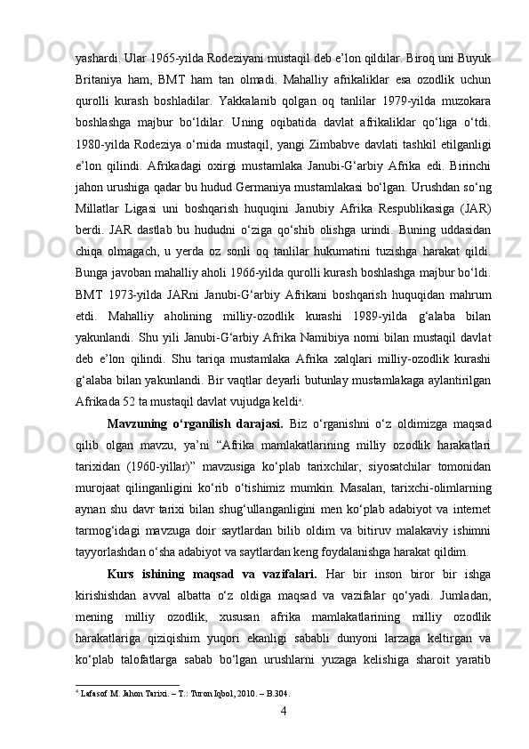 yashardi. Ular 1965-yilda Rodeziyani mustaqil deb e’lon qildilar. Biroq uni Buyuk
Britaniya   ham,   BMT   ham   tan   olmadi.   Mahalliy   afrikaliklar   esa   ozodlik   uchun
qurolli   kurash   boshladilar.   Yakkalanib   qolgan   oq   tanlilar   1979-yilda   muzokara
boshlashga   majbur   bo‘ldilar.   Uning   oqibatida   davlat   afrikaliklar   qo‘liga   o‘tdi.
1980-yilda   Rodeziya   o‘rnida   mustaqil,   yangi   Zimbabve   davlati   tashkil   etilganligi
e’lon   qilindi.   Afrikadagi   oxirgi   mustamlaka   Janubi-G‘arbiy   Afrika   edi.   Birinchi
jahon urushiga qadar bu hudud Germaniya mustamlakasi bo‘lgan. Urushdan so‘ng
Millatlar   Ligasi   uni   boshqarish   huquqini   Janubiy   Afrika   Respublikasiga   (JAR)
berdi.   JAR   dastlab   bu   hududni   o‘ziga   qo‘shib   olishga   urindi.   Buning   uddasidan
chiqa   olmagach,   u   yerda   oz   sonli   oq   tanlilar   hukumatini   tuzishga   harakat   qildi.
Bunga javoban mahalliy aholi 1966-yilda qurolli kurash boshlashga majbur bo‘ldi.
BMT   1973-yilda   JARni   Janubi-G‘arbiy   Afrikani   boshqarish   huquqidan   mahrum
etdi.   Mahalliy   aholining   milliy-ozodlik   kurashi   1989-yilda   g‘alaba   bilan
yakunlandi.   Shu   yili   Janubi-G‘arbiy   Afrika   Namibiya   nomi   bilan   mustaqil   davlat
deb   e’lon   qilindi.   Shu   tariqa   mustamlaka   Afrika   xalqlari   milliy-ozodlik   kurashi
g‘alaba bilan yakunlandi. Bir vaqtlar deyarli butunlay mustamlakaga aylantirilgan
Afrikada 52 ta mustaqil davlat vujudga keldi 4
.
Mavzuning   o‘rganilish   darajasi.   Biz   o‘rganishni   o‘z   oldimizga   maqsad
qilib   olgan   mavzu,   ya’ni   “Afrika   mamlakatlarining   milliy   ozodlik   harakatlari
tarixidan   (1960-yillar)”   mavzusiga   ko‘plab   tarixchilar,   siyosatchilar   tomonidan
murojaat   qilinganligini   ko‘rib   o‘tishimiz   mumkin.   Masalan,   tarixchi-olimlarning
aynan   shu   davr   tarixi   bilan   shug‘ullanganligini   men   ko‘plab   adabiyot   va   internet
tarmog‘idagi   mavzuga   doir   saytlardan   bilib   oldim   va   bitiruv   malakaviy   ishimni
tayyorlashdan o‘sha adabiyot va saytlardan keng foydalanishga harakat qildim.
Kurs   ishining   maqsad   va   vazifalari.   Har   bir   inson   biror   bir   ishga
kirishishdan   avval   albatta   o‘z   oldiga   maqsad   va   vazifalar   qo‘yadi.   Jumladan,
mening   milliy   ozodlik,   xususan   afrika   mamlakatlarining   milliy   ozodlik
harakatlariga   qiziqishim   yuqori   ekanligi   sababli   dunyoni   larzaga   keltirgan   va
ko‘plab   talofatlarga   sabab   bo‘lgan   urushlarni   yuzaga   kelishiga   sharoit   yaratib
4
 Lafasof  М . Jahon Tarixi. –  Т .: Turon Iqbol, 2010. – B.304.
4 