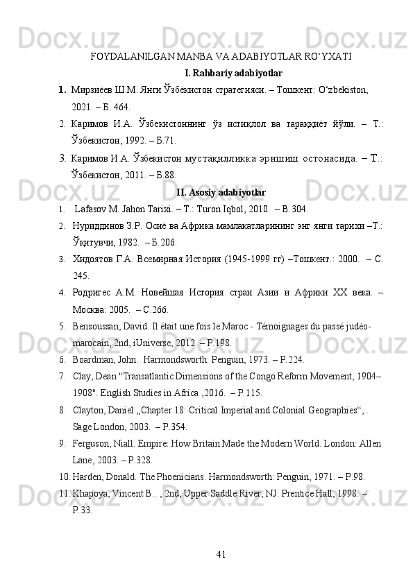 FOYDALANILGAN MANBA VA ADABIYOTLAR RO‘YXATI
I. Rahbariy adabiyotlar
1. Мирзиёев Ш.М. Янги Ўзбекистон стратегияси. – Тошкент: O‘zbekiston, 
2021. –   Б .  464.
2. Каримов   И . А .   Ўзбекистоннинг   ўз   истиқлол   ва   тараққиёт   йўли .   –   Т .:
Ўзбекистон , 1992. –  Б .71.
3. Каримов И.А. Ўзбекистон   мустақилликка эришиш остонасида. – Т.:
Ўзбекистон, 2011. –  Б .88.
II. Asosiy adabiyotlar
1.   Lafasov М. Jahon Tarixi. – Т.: Turon Iqbol, 2010.     –  В .304.
2. Нуриддинов З.Р. Осиё ва Африка мамлакатларининг энг янги тарихи –Т.:
Ўқитувчи, 1982.     –  Б .206.
3. Хидоятов   Г.А.   Всемирная   История   (1945-1999   гг)   –Тошкент.:   2000.     –   С .
245.
4. Родригес   А.М.   Новейшая   История   стран   Азии   и   Африки   ХХ   века.   –
Москва: 2005.     –  C .266.
5. Bensoussan, David . Il était une fois le Maroc - Témoignages du passé judéo-
marocain , 2nd, iUniverse, 2012.   – P.198.
6. Boardman, John .    Harmondsworth: Penguin, 1973.   –  P.224.
7. Clay, Dean "Transatlantic Dimensions of the Congo Reform Movement, 1904–
1908".   English Studies in Africa   ,2016.    – P.115.
8. Clayton, Daniel „Chapter 18: Critical Imperial and Colonial Geographies“,   .    
Sage London, 2003.    – P. 354 .
9. Ferguson, Niall . Empire: How Britain Made the Modern World . London: Allen 
Lane, 2003.   – P.328.
10. Harden, Donald . The Phoenicians . Harmondsworth: Penguin, 1971.   – P.98.
11. Khapoya, Vincent B. .   , 2nd, Upper Saddle River, NJ: Prentice Hall, 1998.   –
P.33.
41 