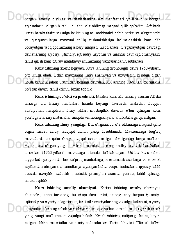 bergan   siyosiy   o‘yinlar   va   davlatlarning   o‘z   manfaatlari   yo‘lida   olib   borgan
siyosatlarini   o‘rganib   tahlil   qilishni   o‘z   oldimga   maqsad   qilib   qo‘ydim.   Afrikada
urush harakatlarini vujudga kelishining asl mohiyatini ochib berish va o‘rganuvchi
va   qiziquvchilarga   mavzuni   to‘liq   tushunishlariga   ko‘maklashish   ham   olib
borayotgan tadqiqotimizning asosiy maqsadi hisoblanadi. O‘rganayotgan davrdagi
davlatlarning   siyosiy,   ijtimoiy,   iqtisodiy   hayotini   va   mazkur   davr   diplomatiyasini
tahlil qilish ham bitiruv malakaviy ishimizning vazifalaridan hisoblanadi. 
Kurs  ishining  xronologiyasi.   Kurs   ishining  xronologik  davri  1960-yillarni
o‘z   ichiga   oladi.   Lekin   mavzuning   ilmiy   ahamiyati   va   uzviyligini   hisobga   olgan
holda birinchi  jahon urushidan kegingi davrdan, XX asrning 70-yillari oxirigacha
bo‘lgan davrni tahlil etishni lozim topdik. 
Kurs ishining ob’ekti va predmeti.  Mazkur kurs ishi nazariy asosini Afrika
tarixiga   oid   tarixiy   manbalar,   hamda   keyingi   davrlarda   nashrdan   chiqqan
adabiyotlar,   maqolalar,   ilmiy   ishlar,   mustaqillik   davrida   e’lon   qilingan   xolis
yoritilgan tarixiy materiallar maqola va monografiyalar shu kabilarga qaratilgan.
Kurs ishining ilmiy yangiligi.   Biz o‘rganishni  o‘z oldimizga maqsad qilib
olgan   mavzu   ilmiy   tadqiqot   uchun   yangi   hisoblanadi.   Mavzumizga   bog‘liq
mavzularda   bir   qator   ilmiy   tadqiqot   ishlar   amalga   oshirilganligi   bizga   ma’lum.
Aynan   biz   o‘rganayotgan   “Afrika   mamlakatlarining   milliy   ozodlik   harakatlari
tarixidan   (1960-yillar)”   mavzusiga   alohida   to‘htalmagan.   Ushbu   kurs   ishini
tayyorlash   jarayonida,   biz   ko‘proq   manbalarga,   xrestomatik   asarlarga   va   internet
saytlaridan olingan ma’lumotlarga tayangan holda voqea-hodisalarni qiyosiy tahlil
asosida   uzviylik,   izchillik   ,   holislik   prinsiplari   asosida   yoritib,   tahlil   qilishga
harakat qildik.
Kurs   ishining   amaliy   ahamiyati.   Kirish   ishining   amaliy   ahamiyati
shundaki,   jahon   tarixidagi   bu   qisqa   davr   tarixi,   undagi   ro‘y   bergan   ijtimoiy-
iqtisodiy va siyosiy o‘zgarishlar, turli xil nazariyalarning vujudga kelishini, siyosiy
jarayonlar, ularning sabab va mohiyatini chuqur va har tomonlama o‘rganish orqali
yangi-yangi   ma’lumotlar   vujudga   keladi.   Kirish   ishining   natijasiga   ko‘ra,   bayon
etilgan   faktik   materiallar   va   ilmiy   xulosalardan   Tarix   fakulteti   “Tarix”   ta’lim
5 