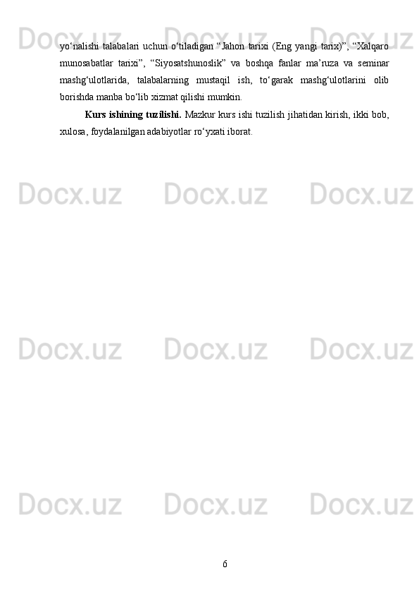 yo‘nalishi   talabalari   uchun   o‘tiladigan   “Jahon   tarixi   (Eng   yangi   tarix)”,   “Xalqaro
munosabatlar   tarixi”,   “Siyosatshunoslik”   va   boshqa   fanlar   ma’ruza   va   seminar
mashg‘ulotlarida,   talabalarning   mustaqil   ish,   to‘garak   mashg‘ulotlarini   olib
borishda manba bo‘lib xizmat qilishi mumkin.
Kurs ishining tuzilishi.   Mazkur kurs ishi tuzilish jihatidan kirish, ikki bob,
xulosa, foydalanilgan adabiyotlar ro‘yxati iborat.
6 