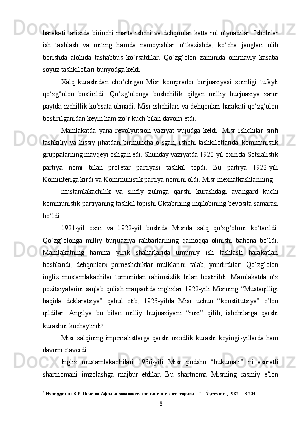 harakati  tarixida birinchi  marta  ishchi  va dehqonlar  katta rol  o‘ynadilar. Ishchilar
ish   tashlash   va   miting   hamda   namoyishlar   o‘tkazishda,   ko‘cha   janglari   olib
borishda   alohida   tashabbus   ko‘rsatdilar.   Qo‘zg‘olon   zaminida   ommaviy   kasaba
soyuz tashkilotlari bunyodga keldi.
Xalq   kurashidan   cho‘chigan   Misr   komprador   burjuaziyasi   xoinligi   tufayli
qo‘zg‘olon   bostirildi.   Qo‘zg‘olonga   boshchilik   qilgan   milliy   burjuaziya   zarur
paytda izchillik ko‘rsata olmadi. Misr ishchilari va dehqonlari harakati qo‘zg‘olon
bostirilganidan keyin ham zo‘r kuch bilan davom etdi.
Mamlakatda   yana   revolyutsion   vaziyat   vujudga   keldi.   Misr   ishchilar   sinfi
tashkiliy   va  hissiy   jihatdan   birmuncha  o‘sgan,   ishchi   tashkilotlarida   kommunistik
gruppalarning mavqeyi oshgan edi. Shunday vaziyatda 1920-yil oxirida Sotsialistik
partiya   nomi   bilan   proletar   partiyasi   tashkil   topdi.   Bu   partiya   1922-yili
Kominteriga kirdi va Kommunistik partiya nomini oldi. Misr mexnatkashlarining
mustamlakachilik   va   sinfiy   zulmga   qarshi   kurashdagi   avangard   kuchi
kommunistik partiyaning tashkil topishi Oktabrning inqilobining bevosita samarasi
bo‘ldi.
1921-yil   oxiri   va   1922-yil   boshida   Misrda   xalq   qo‘zg‘oloni   ko‘tarildi.
Qo‘zg‘olonga   milliy   burjuaziya   rahbarlarining   qamoqqa   olinishi   bahona   bo‘ldi.
Mamlakatning   hamma   yirik   shaharlarida   umumiy   ish   tashlash   harakatlari
boshlandi,   dehqonlar»   pomeshchiklar   mulklarini   talab,   yondirdilar.   Qo‘zg‘olon
ingliz   mustamlakachilar   tomonidan   rahimsizlik   bilan   bostirildi.   Mamlakatda   o‘z
pozitsiyalarini saqlab qolish maqsadida inglizlar  1922-yili Misrning “Mustaqilligi
haqida   deklaratsiya”   qabul   etib,   1923-yilda   Misr   uchun   “konstitutsiya”   e’lon
qildilar.   Angilya   bu   bilan   milliy   burjuaziyani   “rozi”   qilib,   ishchilarga   qarshi
kurashni kuchaytirdi 5
.
Misr  xalqining imperialistlarga qarshi  ozodlik kurashi  keyingi-yillarda ham
davom etaverdi.
Ingliz   mustamlakachilari   1936-yili   Misr   podsho   “hukumati”   ni   asoratli
shartnomani   imzolashga   majbur   etdilar.   Bu   shartnoma   Misrning   rasmiy   e’lon
5
 Нуриддинов З.Р. Осиё ва Африка мамлакатларининг энг янги тарихи –Т.: Ўқитувчи, 1982.– Б.204.
8 