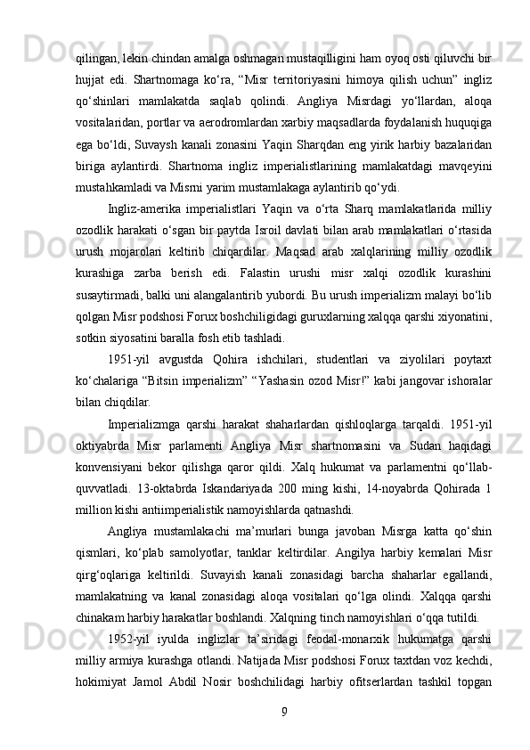 qilingan, lekin chindan amalga oshmagan mustaqilligini ham oyoq osti qiluvchi bir
hujjat   edi.   Shartnomaga   ko‘ra,   “Misr   territoriyasini   himoya   qilish   uchun”   ingliz
qo‘shinlari   mamlakatda   saqlab   qolindi.   Angliya   Misrdagi   yo‘llardan,   aloqa
vositalaridan, portlar va aerodromlardan xarbiy maqsadlarda foydalanish huquqiga
ega bo‘ldi, Suvaysh  kanali  zonasini  Yaqin Sharqdan eng yirik harbiy bazalaridan
biriga   aylantirdi.   Shartnoma   ingliz   imperialistlarining   mamlakatdagi   mavqeyini
mustahkamladi va Misrni yarim mustamlakaga aylantirib qo‘ydi.
Ingliz-amerika   imperialistlari   Yaqin   va   o‘rta   Sharq   mamlakatlarida   milliy
ozodlik harakati o‘sgan bir paytda Isroil davlati bilan arab mamlakatlari o‘rtasida
urush   mojarolari   keltirib   chiqardilar.   Maqsad   arab   xalqlarining   milliy   ozodlik
kurashiga   zarba   berish   edi.   Falastin   urushi   misr   xalqi   ozodlik   kurashini
susaytirmadi, balki uni alangalantirib yubordi. Bu urush imperializm malayi bo‘lib
qolgan Misr podshosi Forux boshchiligidagi guruxlarning xalqqa qarshi xiyonatini,
sotkin siyosatini baralla fosh etib tashladi.
1951-yil   avgustda   Qohira   ishchilari,   studentlari   va   ziyolilari   poytaxt
ko‘chalariga  “Bitsin  imperializm”  “Yashasin   ozod  Misr!”  kabi  jangovar   ishoralar
bilan chiqdilar.
Imperializmga   qarshi   harakat   shaharlardan   qishloqlarga   tarqaldi.   1951-yil
oktiyabrda   Misr   parlamenti   Angliya   Misr   shartnomasini   va   Sudan   haqidagi
konvensiyani   bekor   qilishga   qaror   qildi.   Xalq   hukumat   va   parlamentni   qo‘llab-
quvvatladi.   13-oktabrda   Iskandariyada   200   ming   kishi,   14-noyabrda   Qohirada   1
million kishi antiimperialistik namoyishlarda qatnashdi.
Angliya   mustamlakachi   ma’murlari   bunga   javoban   Misrga   katta   qo‘shin
qismlari,   ko‘plab   samolyotlar,   tanklar   keltirdilar.   Angilya   harbiy   kemalari   Misr
qirg‘oqlariga   keltirildi.   Suvayish   kanali   zonasidagi   barcha   shaharlar   egallandi,
mamlakatning   va   kanal   zonasidagi   aloqa   vositalari   qo‘lga   olindi.   Xalqqa   qarshi
chinakam harbiy harakatlar boshlandi. Xalqning tinch namoyishlari o‘qqa tutildi.
1952-yil   iyulda   inglizlar   ta’siridagi   feodal-monarxik   hukumatga   qarshi
milliy armiya kurashga otlandi. Natijada Misr podshosi Forux taxtdan voz kechdi,
hokimiyat   Jamol   Abdil   Nosir   boshchilidagi   harbiy   ofitserlardan   tashkil   topgan
9 