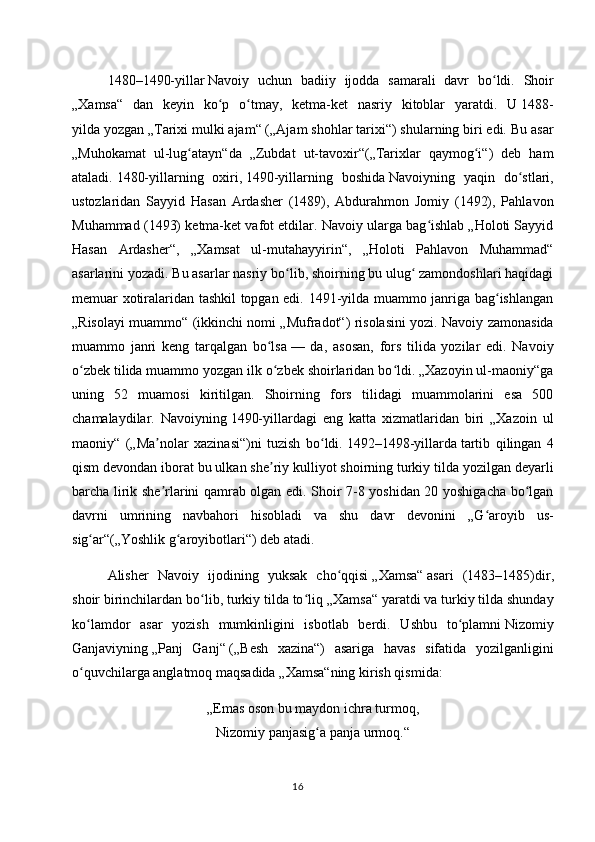 1480–1490-yillar   Navoiy   uchun   badiiy   ijodda   samarali   davr   bo ldi.   Shoirʻ
„Xamsa“   dan   keyin   ko p   o tmay,   ketma-ket   nasriy   kitoblar   yaratdi.   U	
ʻ ʻ   1488-
yilda   yozgan „Tarixi mulki ajam“ („Ajam shohlar tarixi“) shularning biri edi. Bu asar
„Muhokamat   ul-lug atayn“da   „Zubdat   ut-tavoxir“(„Tarixlar   qaymog i“)   deb   ham	
ʻ ʻ
ataladi.   1480-yillarning   oxiri ,   1490-yillarning   boshida   Navoiyning   yaqin   do stlari,	
ʻ
ustozlaridan   Sayyid   Hasan   Ardasher   (1489),   Abdurahmon   Jomiy   (1492),   Pahlavon
Muhammad (1493) ketma-ket vafot etdilar. Navoiy ularga bag ishlab „Holoti Sayyid	
ʻ
Hasan   Ardasher“,   „Xamsat   ul-mutahayyirin“,   „Holoti   Pahlavon   Muhammad“
asarlarini yozadi. Bu asarlar nasriy bo lib, shoirning bu ulug  zamondoshlari haqidagi	
ʻ ʻ
memuar xotiralaridan tashkil topgan edi. 1491-yilda muammo janriga bag ishlangan	
ʻ
„Risolayi muammo“ (ikkinchi nomi „Mufradot“) risolasini yozi. Navoiy zamonasida
muammo   janri   keng   tarqalgan   bo lsa	
ʻ   —   da,   asosan,   fors   tilida   yozilar   edi.   Navoiy
o zbek tilida muammo yozgan ilk o zbek shoirlaridan bo ldi. „Xazoyin ul-maoniy“ga	
ʻ ʻ ʻ
uning   52   muamosi   kiritilgan.   Shoirning   fors   tilidagi   muammolarini   esa   500
chamalaydilar.   Navoiyning   1490-yillar dagi   eng   katta   xizmatlaridan   biri   „Xazoin   ul
maoniy“   („Ma nolar   xazinasi“)ni   tuzish   bo ldi.	
ʼ ʻ   1492–1498-yillarda   tartib   qilingan   4
qism devondan iborat bu ulkan she riy kulliyot shoirning turkiy tilda yozilgan deyarli	
ʼ
barcha lirik she rlarini qamrab olgan edi. Shoir 7-8 yoshidan 20 yoshigacha bo lgan	
ʼ ʻ
davrni   umrining   navbahori   hisobladi   va   shu   davr   devonini   „G aroyib   us-	
ʻ
sig ar“(„Yoshlik g aroyibotlari“) deb atadi.	
ʻ ʻ
Alisher   Navoiy   ijodining   yuksak   cho qqisi	
ʻ   „Xamsa“   asari   (1483–1485)dir,
shoir birinchilardan bo lib, turkiy tilda to liq	
ʻ ʻ   „Xamsa“   yaratdi va turkiy tilda shunday
ko lamdor   asar   yozish   mumkinligini   isbotlab   berdi.   Ushbu   to plamni	
ʻ ʻ   Nizomiy
Ganjaviyning   „Panj   Ganj“   („Besh   xazina“)   asariga   havas   sifatida   yozilganligini
o quvchilarga anglatmoq maqsadida
ʻ   „Xamsa“ning   kirish qismida:
„Emas oson bu maydon ichra turmoq,
Nizomiy panjasig a panja urmoq.“	
ʻ
16 