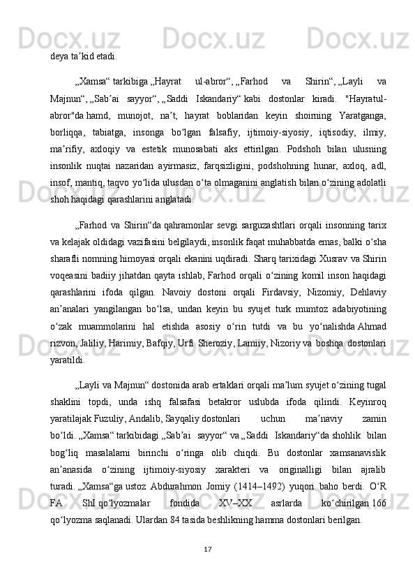 deya ta kid etadi.ʼ
„Xamsa“   tarkibiga   „Hayrat   ul-abror“ ,   „Farhod   va   Shirin“ ,   „Layli   va
Majnun“ ,   „Sab ai   sayyor“	
ʼ ,   „Saddi   Iskandariy“   kabi   dostonlar   kiradi.   " Hayratul -
abror " da   hamd ,   munojot ,   na ʼ t ,   hayrat   boblaridan   keyin   shoirning   Yaratganga ,
borliqqa ,   tabiatga ,   insonga   bo ʻ lgan   falsafiy ,   ijtimoiy - siyosiy ,   iqtisodiy ,   ilmiy ,
ma ʼ rifiy ,   axloqiy   va   estetik   munosabati   aks   ettirilgan .   Podshoh   bilan   ulusning
insonlik   nuqtai   nazaridan   ayirmasiz ,   farqsizligini ,   podshohning   hunar ,   axloq ,   adl ,
insof ,  mantiq ,  taqvo   yo ʻ lida   ulusdan   o ʻ ta   olmaganini   anglatish   bilan   o ʻ zining   adolatli
shoh   haqidagi   qarashlarini   anglatadi .
„ Farhod   va   Shirin “ da   qahramonlar   sevgi   sarguzashtlari   orqali   insonning   tarix
va   kelajak   oldidagi   vazifasini   belgilaydi ,  insonlik   faqat   muhabbatda   emas ,  balki   o ʻ sha
sharafli   nomning   himoyasi   orqali   ekanini   uqdiradi .  Sharq   tarixidagi   Xusrav   va   Shirin
voqeasini   badiiy   jihatdan   qayta   ishlab ,   Farhod   orqali   o ʻ zining   komil   inson   haqidagi
qarashlarini   ifoda   qilgan .   Navoiy   dostoni   orqali   Firdavsiy ,   Nizomiy ,   Dehlaviy
an ʼ analari   yangilangan   bo ʻ lsa ,   undan   keyin   bu   syujet   turk   mumtoz   adabiyotining
o ʻ zak   muammolarini   hal   etishda   asosiy   o ʻ rin   tutdi   va   bu   yo ʻ nalishda   Ahmad
rizvon ,   Jaliliy ,   Harimiy ,   Bafqiy ,   Urfi   Sheroziy ,   Lamiiy ,   Nizoriy   va   boshqa   dostonlari
yaratildi .
„ Layli   va   Majnun “   dostonida   arab   ertaklari   orqali   ma ʼ lum   syujet   o ʻ zining   tugal
shaklini   topdi ,   unda   ishq   falsafasi   betakror   uslubda   ifoda   qilindi .   Keyinroq
yaratilajak   Fuzuliy ,   Andalib ,   Sayqaliy   dostonlari   uchun   ma ʼ naviy   zamin
bo ʻ ldi .   „Xamsa“   tarkibidagi   „Sab ai   sayyor“	
ʼ   va   „Saddi   Iskandariy“da   shohlik   bilan
bog liq   masalalarni   birinchi   o ringa   olib   chiqdi.   Bu   dostonlar   xamsanavislik	
ʻ ʻ
an anasida   o zining   ijtimoiy-siyosiy   xarakteri   va   originalligi   bilan   ajralib
ʼ ʻ
turadi.   „Xamsa“ga   ustoz   Abdurahmon   Jomiy   (1414–1492)   yuqori   baho   berdi.   O R	
ʻ
FA   ShI   qo lyozmalar   fondida   XV–XX   asrlarda   ko chirilgan	
ʻ ʻ   166
qo lyozma	
ʻ   saqlanadi. Ulardan 84 tasida beshlikning hamma dostonlari berilgan.
17 