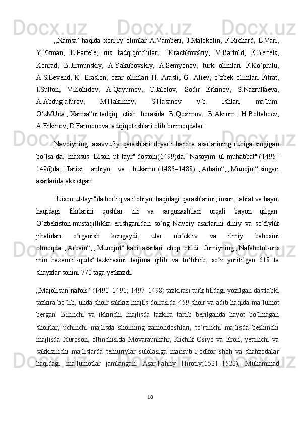 „Xamsa“   haqida   xorijiy   olimlar   A.Vamberi,   J.Malokolin,   F.Richard,   L.Vari,
Y.Ekman,   E.Partele;   rus   tadqiqotchilari   I.Krachkovskiy,   V.Bartold,   E.Bertels,
Konrad,   B.Jirmunskiy,   A.Yakubovskiy,   A.Semyonov;   turk   olimlari   F.Ko prulu,ʻ
A.S.Levend,   K.   Eraslon;   ozar   olimlari   H.   Arasli,   G.   Aliev;   o zbek   olimlari   Fitrat,	
ʻ
I.Sulton,   V.Zohidov,   A.Qayumov,   T.Jalolov,   Sodir   Erkinov,   S.Nazrullaeva,
A.Abdug afurov,   M.Hakimov,   S.Hasanov   v.b.   ishlari   ma lum.	
ʻ ʼ
O zMUda	
ʻ   „Xamsa“ni   tadqiq   etish   borasida   B.Qosimov,   B.Akrom,   H.Boltaboev,
A.Erkinov, D.Farmonova tadqiqot ishlari olib bormoqdalar.
Navoiyning   tasavvufiy   qarashlari   deyarli   barcha   asarlarining   ruhiga   singigan
bo lsa-da,   maxsus
ʻ   "Lison   ut-tayr"   dostoni(1499)da,   "Nasoyim   ul-muhabbat"   (1495–
1496)da,   "Tarixi   anbiyo   va   hukamo" (1485–1488),   „Arbain“ ,   „Munojot“   singari
asarlarida aks etgan.
"Lison ut-tayr"da   borliq va ilohiyot haqidagi qarashlarini, inson, tabiat va hayot
haqidagi   fikrlarini   qushlar   tili   va   sarguzashtlari   orqali   bayon   qilgan.
O zbekiston
ʻ   mustaqillikka   erishganidan   so ng   Navoiy   asarlarini   diniy   va   so fiylik	ʻ ʻ
jihatidan   o rganish   kengaydi,   ular   ob ektiv   va   ilmiy   bahosini	
ʻ ʼ
olmoqda.   „Arbain“ ,   „Munojot“   kabi   asarlari   chop   etildi.   Jomiyning   „Nafahotul-uns
min   hazarotil-quds“   tazkirasini   tarjima   qilib   va   to ldirib,   so z   yuritilgan   618   ta	
ʻ ʻ
shayxlar sonini 770 taga yetkazdi.
„Majolisun-nafois“   (1490 –1491; 1497–1498) tazkirasi turk tilidagi yozilgan dastlabki
tazkira bo lib, unda shoir sakkiz majlis doirasida 459 shoir va adib haqida ma lumot	
ʻ ʼ
bergan.   Birinchi   va   ikkinchi   majlisda   tazkira   tartib   berilganda   hayot   bo lmagan	
ʻ
shoirlar,   uchinchi   majlisda   shoirning   zamondoshlari,   to rtinchi   majlisda   beshinchi	
ʻ
majlisda   Xuroson,   oltinchisida   Movaraunnahr,   Kichik   Osiyo   va   Eron,   yettinchi   va
sakkizinchi   majlislarda   temuriylar   sulolasiga   mansub   ijodkor   shoh   va   shahzodalar
haqidagi   ma lumotlar   jamlangan.  	
ʼ Asar   Fahriy   Hirotiy(1521–1522),   Muhammad
18 