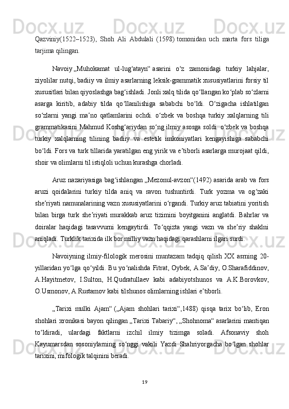 Qazviniy(1522–1523),   Shoh   Ali   Abdulali   (1598)   tomonidan   uch   marta   fors   tiliga
tarjima qilingan.
Navoiy   „Muhokamat   ul-lug atayn“ʻ   asarini   o z   zamonidagi   turkiy   lahjalar,	ʻ
ziyolilar nutqi, badiiy va ilmiy asarlarning leksik-grammatik xususiyatlarini forsiy til
xususitlari bilan qiyoslashga bag ishladi. Jonli xalq tilida qo llangan ko plab so zlarni	
ʻ ʻ ʻ ʻ
asarga   kiritib,   adabiy   tilda   qo llanilishiga   sababchi   bo ldi.   O zigacha   ishlatilgan
ʻ ʻ ʻ
so zlarni   yangi   ma no   qatlamlarini   ochdi.   o zbek   va   boshqa   turkiy   xalqlarning   tili	
ʻ ʼ ʻ
grammatikasini Mahmud Koshg ariydan so ng ilmiy asosga soldi. o zbek va boshqa	
ʻ ʻ ʻ
turkiy   xalqlarning   tilining   badiiy   va   estetik   imkoniyatlari   kengayishiga   sababchi
bo ldi. Fors va turk tillarida yaratilgan eng yirik va e tiborli asarlarga murojaat qildi,	
ʻ ʼ
shoir va olimlarni til istiqloli uchun kurashga chorladi.
Aruz   nazariyasiga  bag ishlangan	
ʻ   „Mezonul-avzon“ (1492)   asarida  arab  va   fors
aruzi   qoidalarini   turkiy   tilda   aniq   va   ravon   tushuntirdi.   Turk   yozma   va   og zaki	
ʻ
she riyati namunalarining vazn xususiyatlarini o rgandi. Turkiy aruz tabiatini yoritish	
ʼ ʻ
bilan   birga   turk   she riyati   murakkab   aruz   tizimini   boyitganini   anglatdi.   Bahrlar   va	
ʼ
doiralar   haqidagi   tasavvurni   kengaytirdi.   To qqizta   yangi   vazn   va   she riy   shaklni	
ʻ ʼ
aniqladi. Turklik tarixida ilk bor milliy vazn haqidagi qarashlarni ilgari surdi.
Navoiyning   ilmiy-filologik   merosini   muntazam   tadqiq   qilish   XX   asrning   20-
yillaridan yo lga qo yildi. Bu yo nalishda Fitrat, Oybek, A.Sa diy, O.Sharafiddinov,	
ʻ ʻ ʻ ʼ
A.Hayitmetov,   I.Sulton,   H.Qudratullaev   kabi   adabiyotshunos   va   A.K.Borovkov,
O.Usmonov, A.Rustamov kabi tilshunos olimlarning ishlari e tiborli.	
ʼ
„Tarixi   mulki   Ajam“   ( „Ajam   shohlari   tarixi“ ,1488)   qisqa   tarix   bo lib,   Eron	
ʻ
shohlari xronikasi bayon qilingan   „Tarixi Tabariy“ ,   „Shohnoma“   asarlarini mantiqan
to ldiradi,   ulardagi   faktlarni   izchil   ilmiy   tizimga   soladi.   Afsonaviy   shoh	
ʻ
Kayumarsdan   sosoniylarning   so nggi   vakili   Yazdi   Shahriyorgacha   bo lgan   shohlar	
ʻ ʻ
tarixini, mifologik talqinini beradi.
19 