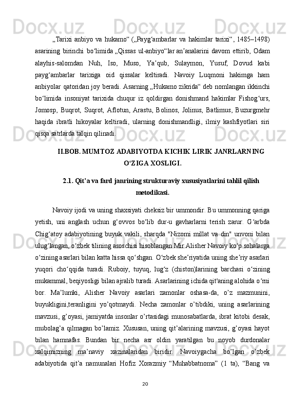 „Tarixi   anbiyo   va   hukamo“   ( „Payg ambarlar   va   hakimlar   tarixi“ʻ ,   1485–1498)
asarining   birinchi   bo limida	
ʻ   „Qissas   ul-anbiyo“lar   an analarini   davom   ettirib,   Odam	ʼ
alayhis-salomdan   Nuh,   Iso,   Muso,   Ya qub,   Sulaymon,   Yusuf,   Dovud   kabi	
ʼ
payg ambarlar   tarixiga   oid   qissalar   keltiradi.   Navoiy   Luqmoni   hakimga   ham	
ʻ
anbiyolar qatoridan joy beradi. Asarning   „Hukamo zikrida“   deb nomlangan ikkinchi
bo limida   insoniyat   tarixida   chuqur   iz   qoldirgan   donishmand   hakimlar   Fishog urs,	
ʻ ʻ
Jomosp,   Buqrot,   Suqrot,   Aflotun,   Arastu,   Bolinos,   Jolinus,   Batlimus,   Buzurgmehr
haqida   ibratli   hikoyalar   keltiradi,   ularning   donishmandligi,   ilmiy   kashfiyotlari   siri
qisqa satrlarda talqin qilinadi.
II.BOB. MUMTOZ ADABIYOTDA KICHIK LIRIK JANRLARNING
O‘ZIGA XOSLIGI.
2.1. Qit’a va fard janrining strukturaviy xususiyatlarini tahlil qilish
metodikasi.
Navoiy ijodi va uning shaxsiyati cheksiz bir ummondir. Bu ummonning qariga
yetish,   uni   anglash   uchun   g‘ovvos   bo‘lib   dur-u   gavharlarni   terish   zarur.   G arbda	
ʻ
Chig atoy  adabiyotining   buyuk  vakili,   sharqda   "Nizomi   millat   va  din"   unvoni   bilan	
ʻ
ulug langan, o zbek tilining asoschisi hisoblangan Mir Alisher Navoiy ko p sohalarga
ʻ ʻ ʻ
o zining asarlari bilan katta hissa qo shgan. O zbek she riyatida uning she riy asarlari	
ʻ ʻ ʻ ʼ ʼ
yuqori   cho qqida   turadi.   Ruboiy,   tuyuq,   lug z   (chiston)larining   barchasi   o zining	
ʻ ʻ ʻ
mukammal, beqiyosligi bilan ajralib turadi. Asarlarining ichida qit'aning alohida o rni	
ʻ
bor.   Ma’lumki,   Alisher   Navoiy   asarlari   zamonlar   oshasa-da,   o’z   mazmunini,
buyukligini,teranligini   yo’qotmaydi.   Necha   zamonlar   o’tibdiki,   uning   asarlarining
mavzusi,   g’oyasi,   jamiyatda   insonlar   o’rtasidagi   munosabatlarda,   ibrat   kitobi   desak,
mubolag’a   qilmagan   bo’lamiz.   Xususan,   uning   qit’alarining   mavzusi,   g’oyasi   hayot
bilan   hamnafas.   Bundan   bir   necha   asr   oldin   yaratilgan   bu   noyob   durdonalar
xalqimizning   ma’naviy   xazinalaridan   biridir.   Navoiygacha   bo’lgan   o’zbek
adabiyotida   qit’a   namunalari   Hofiz   Xorazmiy   “Muhabbatnoma”   (1   ta),   “Bang   va
20 