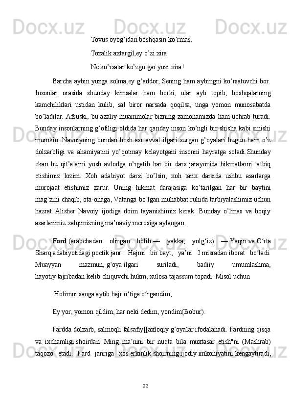 Tovus oyog’idan boshqasin ko’rmas. 
Tozalik axtargil,ey o’zi xira 
Ne ko’rsatar ko’zgu gar yuzi xira! 
Barcha aybin yuzga solma,ey g’addor, Sening ham aybingni ko’rsatuvchi bor.
Insonlar   orasida   shunday   kimsalar   ham   borki,   ular   ayb   topib,   boshqalarning
kamchiliklari   ustidan   kulib,   sal   biror   narsada   qoqilsa,   unga   yomon   munosabatda
bo’ladilar. Afsuski,  bu azaliy muammolar bizning zamonamizda ham uchrab turadi.
Bunday insonlarning g’ofiligi oldida har qanday inson ko’ngli bir shisha kabi sinishi
mumkin.   Navoiyning   bundan   besh   asr   avval   ilgari   surgan   g’oyalari   bugun   ham   o’z
dolzarbligi   va   ahamiyatini   yo’qotmay   kelayotgani   insonni   hayratga   soladi.Shunday
ekan   bu   qit’alarni   yosh   avlodga   o’rgatib   har   bir   dars   jarayonida   hikmatlarni   tatbiq
etishimiz   lozim.   Xoh   adabiyot   darsi   bo’lsin,   xoh   tarix   darsida   ushbu   asarlarga
murojaat   etishimiz   zarur.   Uning   hikmat   darajasiga   ko’tarilgan   har   bir   baytini
mag’zini chaqib, ota-onaga, Vatanga bo’lgan muhabbat ruhida tarbiyalashimiz uchun
hazrat   Alisher   Navoiy   ijodiga   doim   tayanishimiz   kerak.   Bunday   o’lmas   va   boqiy
asarlarimiz xalqimizning ma’naviy merosiga aylangan.
Fard   ( arabchadan   olingan   bõlib   —   yakka,   yolg iz)   —ʻ   Yaqin   va   O rta	ʻ
Sharq   adabiyotidagi   poetik   janr .   Hajmi   bir   bayt ,   ya ni   2	
ʼ   misradan   iborat   bo ladi.	ʻ
Muayyan   mazmun,   g oya	
ʻ   ilgari   suriladi,   badiiy   umumlashma,
hayotiy   tajribadan   kelib chiquvchi   hukm , xulosa tajassum topadi. Misol uchun
 Holimni sanga aytib hajr o tiga o rgandim, 	
ʻ ʻ
Ey yor, yomon qildim, har neki dedim, yondim( Bobur ).
Fardda dolzarb, salmoqli   falsafiy [[axloqiy g oyalar ifodalanadi. Fardning qisqa	
ʻ
va   ixchamligi   shoirdan   "Ming   ma nini   bir   nuqta   bila   muxtasar   etish"ni   (	
ʼ Mashrab )
taqozo   etadi.   Fard   janriga   xos   erkinlik   shoirning   ijodiy   imkoniyatini   kengaytiradi,
23 