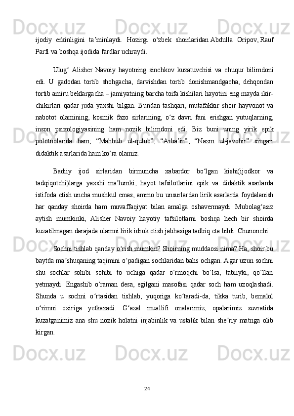 ijodiy   erkinligini   ta minlaydi.   Hozirgi   o zbek   shoirlaridanʼ ʻ   Abdulla   Oripov ,   Rauf
Parfi   va boshqa ijodida fardlar uchraydi.
Ulug   Alisher   Navoiy   hayotning   sinchkov   kuzatuvchisi   va   chuqur   bilimdoni	
ʻ
edi.   U   gadodan   tortib   shohgacha,   darvishdan   tortib   donishmandgacha,   dehqondan
tortib amiru beklargacha – jamiyatning barcha toifa kishilari hayotini eng mayda ikir-
chikirlari   qadar   juda   yaxshi   bilgan.   Bundan   tashqari,   mutafakkir   shoir   hayvonot   va
nabotot   olamining,   kosmik   fazo   sirlarining,   o z   davri   fani   erishgan   yutuqlarning,	
ʻ
inson   psixologiyasining   ham   nozik   bilimdoni   edi.   Biz   buni   uning   yirik   epik
polotnolarida   ham;   “Mahbub   ul-qulub”,   “Arba in”,   “Nazm   ul-javohir”   singari	
ʼ
didaktik asarlarida ham ko ra olamiz.	
ʻ
Badiiy   ijod   sirlaridan   birmuncha   xabardor   bo lgan   kishi(ijodkor   va	
ʻ
tadqiqotchi)larga   yaxshi   ma lumki,   hayot   tafsilotlarini   epik   va   didaktik   asarlarda	
ʼ
istifoda etish uncha mushkul emas, ammo bu unsurlardan lirik asarlarda foydalanish
har   qanday   shoirda   ham   muvaffaqiyat   bilan   amalga   oshavermaydi.   Mubolag asiz	
ʻ
aytish   mumkinki,   Alisher   Navoiy   hayotiy   tafsilotlarni   boshqa   hech   bir   shoirda
kuzatilmagan darajada olamni lirik idrok etish jabhasiga tadbiq eta bildi. Chunonchi:
Sochni tishlab qanday o rish mumkin? Shoirning muddaosi nima? Ha, shoir bu	
ʻ
baytda ma shuqaning taqimini o padigan sochlaridan bahs ochgan. Agar uzun sochni	
ʼ ʻ
shu   sochlar   sohibi   sohibi   to   uchiga   qadar   o rmoqchi   bo lsa,   tabiiyki,   qo llari	
ʻ ʻ ʻ
yetmaydi.   Engashib   o raman   desa,   egilgani   masofasi   qadar   soch   ham   uzoqlashadi.	
ʻ
Shunda   u   sochni   o rtasidan   tishlab,   yuqoriga   ko taradi-da,   tikka   turib,   bemalol
ʻ ʻ
o rimni   oxiriga   yetkazadi.   G azal   muallifi   onalarimiz,   opalarimiz   suvratida	
ʻ ʻ
kuzatganimiz   ana   shu   nozik   holatni   injabinlik   va   ustalik   bilan   she riy   matnga   olib	
ʼ
kirgan.
24