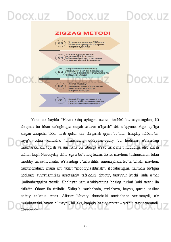 Yana   bir   baytda   “Havas   ishq   aylagan   ozoda,   kechkil   bu   xayolingdan,   Ki
chiqmas   bu   tikan   ko nglingda   nogah   ustivor   o lgach”   deb   o qiymiz.   Agar   qo lgaʻ ʻ ʻ ʻ
kirgan   zirapcha   tikka   turib   qolsa,   uni   chiqarish   qiyin   bo ladi.   Ishqday   ichkin   bir	
ʻ
tuyg u   bilan   kundalik   turmushning   oddiydan-oddiy   bu   hodisasi   o rtasidagi	
ʻ ʻ
mushtaraklikni   topish   va   uni   nafis   bir   libosga   o rab   lirik   she r   hududiga   olib   kirish	
ʻ ʼ
uchun faqat Navoiyday daho egasi bo lmoq lozim. Zero, mavhum tushunchalar bilan	
ʻ
moddiy   narsa-hodisalar   o rtasidagi   o xshashlik,   umumiylikni   ko ra   bilish,   mavhum	
ʻ ʻ ʻ
tushunchalarni   mana   shu   taxlit   “moddiylashtirish”,   ifodalashgina   mumkin   bo lgan	
ʻ
hodisani   suvratlantirish   assotsiativ   tafakkuri   chuqur,   tasavvur   kuchi   juda   o tkir
ʻ
ijodkorlargagina   xosdir.   She riyat   ham   adabiyotning   boshqa   turlari   kabi   tasvir   ila	
ʼ
tirikdir.   Obraz   ila   tirikdir.   Sidirg a   mushohada,   mulohaza,   bayon,   quruq   nasihat	
ʻ
badiiy   so zniki   emas.   Alisher   Navoiy   shunchaki   mushohada   yuritmaydi,   o z	
ʻ ʻ
mulohazasini bayon qilmaydi; bil aks, haqiqiy badiiy suvrat – yorqin tasvir yaratadi.	
ʼ
Chunonchi:
25 