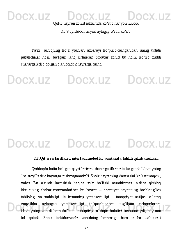 Qoldi hayron zohid ashkimda ko rub har yon hubob,ʻ
Ro stoyidekki, hayrat aylagay o rdu ko rib.	
ʻ ʻ ʻ
Ya ni:   oshiqning   ko z   yoshlari   azbaroyi   ko pirib-toshganidan   uning   ustida	
ʼ ʻ ʻ
pufakchalar   hosil   bo lgan;   ishq   sirlaridan   bexabar   zohid   bu   holni   ko rib   xuddi	
ʻ ʻ
shaharga kelib qolgan qishloqidek hayratga tushdi.
2.2.Qit’a va fardlarni interfaol metodlar vositasida tahlili qilish usullari.
Qishloqda katta bo lgan qaysi birimiz shaharga ilk marta kelganda Navoiyning	
ʻ
“ro stoyi”sidek hayratga tushmaganmiz?! Shoir hayratning darajasini ko rsatmoqchi,	
ʻ ʻ
xolos.   Bu   o rinda   kamsitish   haqida   so z   bo lishi   mumkinmas.   Aslida   qishloq	
ʻ ʻ ʻ
kishisining   shahar   manzaralaridan   bu   hayrati   –   odamiyat   hayotining   boshlang ich	
ʻ
tabiiyligi   va   soddaligi   ila   insonning   yaratuvchiligi   –   taraqqiyot   natijasi   o laroq	
ʻ
voqelikka   aylangan   yaratuvchiligi   to qnashuvidan   tug ilgan   uchqunlardir.	
ʻ ʻ
Navoiyning   zohidi   ham   daf atan   oshiqning   jo shqin   holatini   tushunmaydi,   hayronu	
ʼ ʻ
lol   qotadi.   Shoir   tarkidunyochi   zohidning   hammaga   ham   uncha   tushunarli
26 