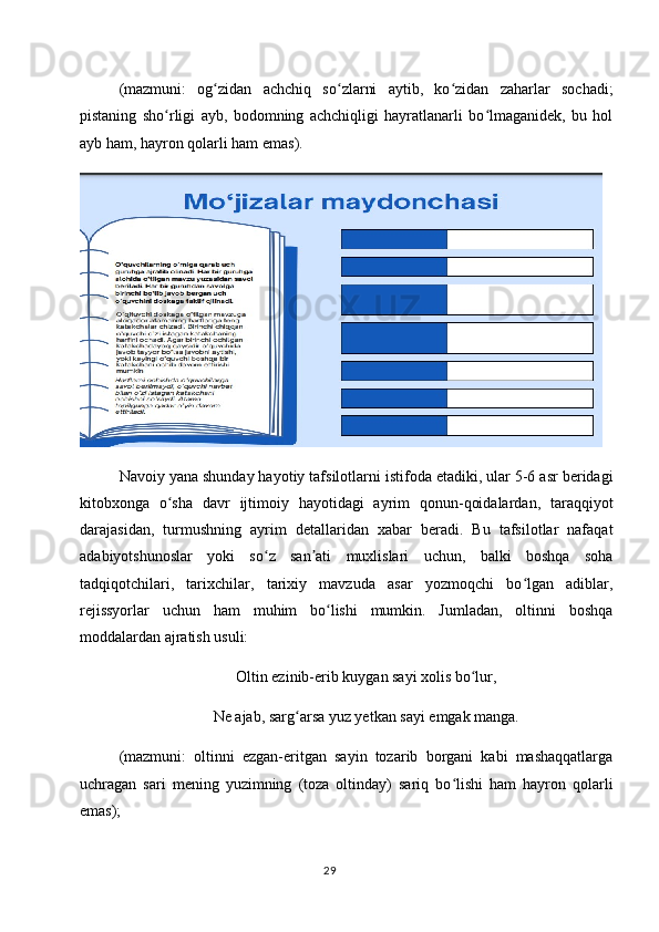 (mazmuni:   og zidan   achchiq   so zlarni   aytib,   ko zidan   zaharlar   sochadi;ʻ ʻ ʻ
pistaning   sho rligi   ayb,   bodomning   achchiqligi   hayratlanarli   bo lmaganidek,   bu   hol	
ʻ ʻ
ayb ham, hayron qolarli ham emas).
Navoiy yana shunday hayotiy tafsilotlarni istifoda etadiki, ular 5-6 asr beridagi
kitobxonga   o sha   davr   ijtimoiy   hayotidagi   ayrim   qonun-qoidalardan,   taraqqiyot
ʻ
darajasidan,   turmushning   ayrim   detallaridan   xabar   beradi.   Bu   tafsilotlar   nafaqat
adabiyotshunoslar   yoki   so z   san ati   muxlislari   uchun,   balki   boshqa   soha	
ʻ ʼ
tadqiqotchilari,   tarixchilar,   tarixiy   mavzuda   asar   yozmoqchi   bo lgan   adiblar,	
ʻ
rejissyorlar   uchun   ham   muhim   bo lishi   mumkin.   Jumladan,   oltinni   boshqa	
ʻ
moddalardan ajratish usuli:
Oltin ezinib-erib kuygan sayi xolis bo lur,	
ʻ
Ne ajab, sarg arsa yuz yetkan sayi emgak manga.	
ʻ
(mazmuni:   oltinni   ezgan-eritgan   sayin   tozarib   borgani   kabi   mashaqqatlarga
uchragan   sari   mening   yuzimning   (toza   oltinday)   sariq   bo lishi   ham   hayron   qolarli	
ʻ
emas);
29 