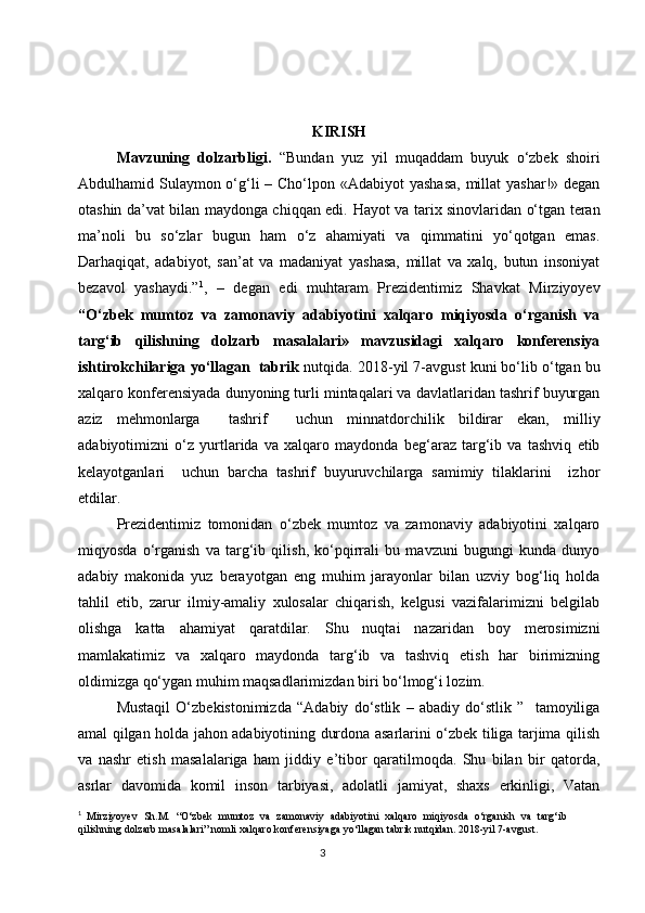 KIRISH
Mavzuning   dolzarbligi.   “Bundan   yuz   yil   muqaddam   buyuk   o‘zbek   shoiri
Abdulhamid Sulaymon o‘g‘li – Cho‘lpon «Adabiyot  yashasa,  millat  yashar!» degan
otashin da’vat bilan maydonga chiqqan edi.   Hayot va tarix sinovlaridan o‘tgan teran
ma’noli   bu   so‘zlar   bugun   ham   o‘z   ahamiyati   va   qimmatini   yo‘qotgan   emas.
Darhaqiqat,   adabiyot,   san’at   va   madaniyat   yashasa,   millat   va   xalq,   butun   insoniyat
bezavol   yashaydi.” 1
,   –   degan   edi   muhtaram   Prezidentimiz   Shavkat   Mirziyoyev
“ O‘zbek   mumtoz   va   zamonaviy   adabiyotini   xalqaro   miqiyosda   o‘rganish   va
targ‘ib   qilishning   dolzarb   masalalari»   mavzusidagi   xalqaro   konferensiya
ishtirokchilariga yo‘llagan  tabrik  nutqida. 2018-yil 7-avgust kuni bo‘lib o‘tgan bu
xalqaro konferensiyada dunyoning turli mintaqalari va davlatlaridan tashrif buyurgan
aziz   mehmonlarga     tashrif     uchun   minnatdorchilik   bildirar   ekan,   milliy
adabiyotimizni   o‘z   yurtlarida   va   xalqaro   maydonda   beg‘araz   targ‘ib   va   tashviq   etib
kelayotganlari     uchun   barcha   tashrif   buyuruvchilarga   samimiy   tilaklarini     izhor
etdilar. 
  Prezidentimiz   tomonidan   o‘zbek   mumtoz   va   zamonaviy   adabiyotini   xalqaro
miqyosda   o‘rganish   va   targ‘ib   qilish,   ko‘pqirrali   bu   mavzuni   bugungi   kunda   dunyo
adabiy   makonida   yuz   berayotgan   eng   muhim   jarayonlar   bilan   uzviy   bog‘liq   holda
tahlil   etib,   zarur   ilmiy-amaliy   xulosalar   chiqarish,   kelgusi   vazifalarimizni   belgilab
olishga   katta   ahamiyat   qaratdilar.   Shu   nuqtai   nazaridan   boy   merosimizni
mamlakatimiz   va   xalqaro   maydonda   targ‘ib   va   tashviq   etish   har   birimizning
oldimizga qo‘ygan muhim maqsadlarimizdan biri bo‘lmog‘i lozim. 
   Mustaqil   O‘zbekistonimizda   “Adabiy   do‘stlik   –   abadiy   do‘stlik   ”     tamoyiliga
amal qilgan holda jahon adabiyotining durdona asarlarini o‘zbek tiliga tarjima qilish
va   nashr   etish   masalalariga   ham   jiddiy   e’tibor   qaratilmoqda.   Shu   bilan   bir   qatorda,
asrlar   davomida   komil   inson   tarbiyasi,   adolatli   jamiyat,   shaxs   erkinligi,   Vatan
1
  Mirziyoyev   Sh.M.   “O‘zbek   mumtoz   va   zamonaviy   adabiyotini   xalqaro   miqiyosda   o‘rganish   va   targ‘ib
qilishning dolzarb masalalari” nomli xalqaro konferensiyaga yo‘llagan tabrik nutqidan. 2018-yil 7-avgust.
3 