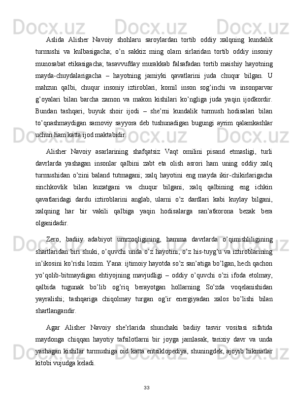 Aslida   Alisher   Navoiy   shohlaru   saroylardan   tortib   oddiy   xalqning   kundalik
turmushi   va   kulbasigacha;   o’n   sakkiz   ming   olam   sirlaridan   tortib   oddiy   insoniy
munosabat   etikasigacha;   tasavvufday   murakkab   falsafadan   tortib   maishiy   hayotning
mayda-chuydalarigacha   –   hayotning   jamiyki   qavatlarini   juda   chuqur   bilgan.   U
mahzun   qalbi,   chuqur   insoniy   iztiroblari,   komil   inson   sog’inchi   va   insonparvar
g’oyalari   bilan   barcha   zamon   va   makon   kishilari   ko’ngliga   juda   yaqin   ijodkordir.
Bundan   tashqari,   buyuk   shoir   ijodi   –   she’rni   kundalik   turmush   hodisalari   bilan
to’qnashmaydigan   samoviy   sayyora   deb   tushunadigan   bugungi   ayrim   qalamkashlar
uchun ham katta ijod maktabidir.
Alisher   Navoiy   asarlarining   shafqatsiz   Vaqt   omilini   pisand   etmasligi,   turli
davrlarda   yashagan   insonlar   qalbini   zabt   eta   olish   asrori   ham   uning   oddiy   xalq
turmushidan   o’zini   baland   tutmagani;   xalq   hayotini   eng   mayda   ikir-chikirlarigacha
sinchkovlik   bilan   kuzatgani   va   chuqur   bilgani,   xalq   qalbining   eng   ichkin
qavatlaridagi   dardu   iztiroblarini   anglab,   ularni   o’z   dardlari   kabi   kuylay   bilgani,
xalqning   har   bir   vakili   qalbiga   yaqin   hodisalarga   san’atkorona   bezak   bera
olganidadir.
Zero,   badiiy   adabiyot   umrzoqligining,   hamma   davrlarda   o’qimishliligining
shartlaridan biri  shuki,  o’quvchi  unda  o’z  hayotini,  o’z  his-tuyg’u  va iztiroblarining
in’ikosini ko’rishi lozim. Yana: ijtimoiy hayotda so’z san’atiga bo’lgan, hech qachon
yo’qolib-bitmaydigan   ehtiyojning   mavjudligi   –   oddiy   o’quvchi   o’zi   ifoda   etolmay,
qalbida   tugunak   bo’lib   og’riq   berayotgan   hollarning   So’zda   voqelanishidan
yayralishi;   tashqariga   chiqolmay   turgan   og’ir   energiyadan   xalos   bo’lishi   bilan
shartlangandir.
Agar   Alisher   Navoiy   she’rlarida   shunchaki   badiiy   tasvir   vositasi   sifatida
maydonga   chiqqan   hayotiy   tafsilotlarni   bir   joyga   jamlasak,   tarixiy   davr   va   unda
yashagan kishilar turmushiga oid katta entsiklopediya, shuningdek, ajoyib hikmatlar
kitobi vujudga keladi.
33