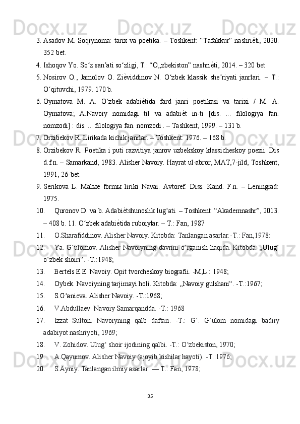 3. Asadov M. Soqiynoma: tarix va poetika. – Toshkent: “Tafakkur” nashri ѐY ti, 2020.
352 bet.
4. Ishoqov Yo. So z san ati so zligi, T.: “O„zbekiston” nashri	
ʻ ʼ ʻ ѐ	Y ti, 2014. – 320 bet
5. Nosirov   O.,   Jamolov   O.   Zi ѐ	
Y viddinov   N.   O zbek   klassik   she riyati   janrlari.   –   T.:	ʻ ʼ
O qituvchi, 1979. 170 b.	
ʻ
6. Oymatova   M.   A.   O zbek   adabi	
ʻ ѐ	Y tida   fard   janri   poetikasi   va   tarixi   /   M.   A.
Oymatova;   A.Navoiy   nomidagi   til   va   adabi ѐ	
Y t   in-ti   [dis.   ...   filologiya   fan.
nomzodi] : dis. ... filologiya fan. nomzodi . – Tashkent, 1999. – 131 b. 
7. Orzibekov R. Lirikada kichik janrlar. – Toshkent: 1976. – 168 b. 
8. Orzibekov R. Poetika i puti razvitiya janrov uzbekskoy klassicheskoy  poezii. Dis
d.f.n. – Samarkand, 1983. Alisher Navoiy. Hayrat ul-abror, MAT,7-jild, Toshkent,
1991, 26-bet. 
9. Serikova   L.   Mal ы e   form ы   liriki   Navai.   Avtoref.   Diss.   Kand.   F.n.   –   Leningrad:
1975. 
10. Quronov D. va b. Adabi ѐ	
Y tshunoslik lug ati. – Toshkent: “Akademnashr”, 2013.	ʻ
– 408 b. 11. O zbek adabi	
ʻ ѐ	Y tida ruboiylar. – T.: Fan, 1987
11. O.Sharafiddinov. Alisher Navoiy. Kitobda: Tanlangan asarlar.-T.: Fan,1978:
12. Ya. G ulomov. Alisher  Navoiyning davrini  o rganish haqida. Kitobda	
ʻ ʻ :   „Ulug	ʻ
o zbek shoiri“	
ʻ . -T.:1948;
13. Bertels E.E. Navoiy. Opit tvorcheskoy biografii. -M,L.: 1948;
14. Oybek. Navoiyning tarjimayi holi. Kitobda:   „Navoiy gulshani“ . -T.:1967;
15. S.G anieva. Alisher Navoiy. -T.:1968;	
ʻ
16. V.Abdullaev. Navoiy Samarqandda. -T.: 1968
17. Izzat   Sulton.   Navoiyning   qalb   daftari.   -T.:   G .   G ulom   nomidagi   badiiy	
ʻ ʻ
adabiyot nashriyoti, 1969;
18. V. Zohidov. Ulug  shoir ijodining qalbi. -T.: O zbekiston, 1970;	
ʻ ʻ
19. A.Qayumov. Alisher Navoiy (ajoyib kishilar hayoti). -T.:1976;
20. S.Ayniy. Tanlangan ilmiy asarlar.   — T.: Fan, 1978;
35 