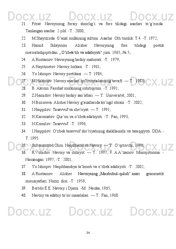 21. Fitrat.   Navoyining   forsiy   shoirlig i   va   fors   tilidagi   asarlari   to g risida.ʻ ʻ ʻ
Tanlangan asarlar. 2-jild. -T.: 2000;
22. M.Shayxzoda. G azal mulkining sultoni. Asarlar. Olti tomlik. T.4. -T.:1972;	
ʻ
23. Hamid   Sulaymon.   Alisher   Navoiyning   fors   tilidagi   poetik
merositadqiqotidan .   „O zbek tili va adabiyoti“	
ʻ   jurn. 1965, №   5;
24. A.Rustamov. Navoiyning badiiy mahorati. -T.: 1979;
25. A.Hayitmetov. Navoiy lirikasi. -T.: 1961;
26. Yo.Ishoqov. Navoiy poetikasi.   — T.:1984;
27. M.Hakimov. Navoiy asarlari qo lyozmalarining tavsifi.	
ʻ   — T.: 1983).
28. B. Akrom. Fasohat mulkining sohibqironi. -T.:1991;
29. Z.Hamidov. Navoiy badiiy san atlari.
ʼ   — T.: Universitet, 2001;
30. N.Bozorova. Alisher Navoiy g azallarida ko ngil obrazi. -T.: 2002;
ʻ ʻ
31. I.Haqqulov. Tasavvuf va she riyat.	
ʼ   — T.: 1991;
32. H.Karomatov. Qur on va o zbek adabiyoti. -T.: Fan, 1993;	
ʼ ʻ
33. N.Komilov. Tasavvuf. -T.: 1996;
34. I.Haqqulov. O zbek tasavvuf she riyatining shakllanishi va taraqqiyoti. DDA.-	
ʻ ʼ
T.:1995.
35. Sultonmurod Olim. Naqshband va Navoiy.   — T.: O qituvchi, 1996;	
ʻ
36. R.Vohidov.   Navoiy   va   ilohiyot.   —   T.:   1997;   9.   A.A zamov.   Munojotnoma.   -	
ʼ
Namangan: 1997, -T.: 2001;
37. Yo.Ishoqov. Naqshbandiya ta limoti va o zbek adabiyoti. -T.: 2002;	
ʼ ʻ
38. A.Rustamov.   Alisher   Navoiyning   „Maxbubul–qulub“   asari   grammatik
xususiyatlari. Nomz. diss. -T.: 1959;
39. Bertels E.E. Navoiy i Djami. -M.: Nauka, 1965;
40. Navoiy va adabiy ta sir masalalari.	
ʼ   — T.: Fan, 1968.
36 