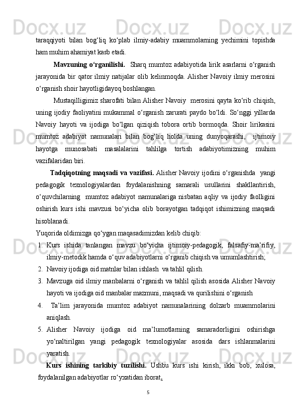 taraqqiyoti   bilan   bog‘liq   ko‘plab   ilmiy-adabiy   muammolarning   yechimini   topishda
ham muhim ahamiyat kasb etadi.
Mavzuning o‘rganilishi.    Sharq mumtoz adabiyotida lirik asarlarni o‘rganish
jarayonida   bir   qator   ilmiy   natijalar   olib  kelinmoqda.   Alisher   Navoiy   ilmiy  merosini
o‘rganish shoir hayotligidayoq boshlangan. 
     Mustaqilligimiz sharofati bilan Alisher Navoiy   merosini qayta ko‘rib chiqish,
uning ijodiy faoliyatini mukammal o‘rganish zarurati paydo bo‘ldi. So‘nggi yillarda
Navoiy   hayoti   va   ijodiga   bo‘lgan   qiziqish   tobora   ortib   bormoqda.   Shoir   lirikasini
mumtoz   adabiyot   namunalari   bilan   bog‘liq   holda   uning   dunyoqarashi,     ijtimoiy
hayotga   munosabati   masalalarini   tahlilga   tortish   adabiyotimizning   muhim
vazifalaridan biri. 
Tadqiqotning maqsadi va vazifasi.   Alisher Navoiy ijodini o‘rganishda   yangi
pedagogik   texnologiyalardan   foydalanishning   samarali   usullarini   shakllantirish,
o‘quvchilarning     mumtoz   adabiyot   namunalariga   nisbatan   aqliy   va   ijodiy   faolligini
oshirish   kurs   ishi   mavzusi   bo‘yicha   olib   borayotgan   tadqiqot   ishimizning   maqsadi
hisoblanadi.
Yuqorida oldimizga qo‘ygan maqasadimizdan kelib chiqib: 
1. Kurs   ishida   tanlangan   mavzu   bo‘yicha   ijtimoiy-pedagogik,   falsafiy-ma’rifiy,
ilmiy-metodik hamda o‘quv adabiyotlarni o‘rganib chiqish va umumlashtirish;
2. Navoiy ijodiga oid matnlar bilan ishlash  va tahlil qilish.
3. Mavzuga oid ilmiy manbalarni  o‘rganish va tahlil qilish asosida  Alisher  Navoiy
hayoti va ijodiga oid manbalar mazmuni, maqsadi va qurilishini o‘rganish 
4.   Ta’lim   jarayonida   mumtoz   adabiyot   namunalarining   dolzarb   muammolarini
aniqlash.
5. Alisher   Navoiy   ijodiga   oid   ma’lumotlarning   samaradorligini   oshirishga
yo‘naltirilgan   yangi   pedagogik   texnologiyalar   asosida   dars   ishlanmalarini
yaratish.
Kurs   ishining   tarkibiy   tuzilishi.   Ushbu   kurs   ishi   kirish,   ikki   bob,   xulosa,
foydalanilgan adabiyotlar ro‘yxatidan iborat .
5