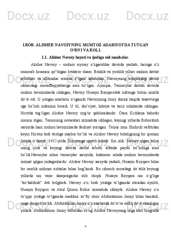 I.BOB. ALISHER NAVOIYNING MUMTOZ ADABIYOTDA TUTGAN
O‘RNI VA ROLI.
1.1. Alisher Navoiy hayoti va ijodiga oid manbalar.
Alisher   Navoiy   –   muhim   siyosiy   o‘zgarishlar   davrida   yashab,   tarixga   o‘z
munosib hissasini  qo shgan betakror shaxs. Bolalik va yoshlik yillari  muhim davlat‟
arboblari   va   allomalar   orasida   o‘tgani   sababidan,   Navoiyning   kelajakdagi   davlat
ishlaridagi   muvaffaqiyatlariga   asos   bo‘lgan.   Ayniqsa,   Temuriylar   davlati   davrida
muhim   lavozimlarda   ishlagan,   Navoiy   Husayn   Bayqarodek   sultonga   butun   umrlik
do‘st   edi.   U   yozgan   asarlarni   o‘rganish   Navoiyning   ilmiy   shaxsi   haqida   tasavvurga
ega   bo‘lish   imkonini   beradi.   U   til,   she’riyat,   hikoya   va   tarix   sohalarida   ishlagan.
Hirotda   tug ilgan   Alisher   Navoiy   uyg ur   qabilasidandir.   Otasi   Kichkina   bahodir	
ʻ ʻ
nomini olgan, Temurning nevaralari xizmatida ishlagan, keyingi yillarda Boburshoh
saroyida ham muhim lavozimlarda faoliyat yuritgan. Temur xoni Shohruh vafotidan
keyin  Hirotni  tark  etishga   majbur  bo‘ldi   va  Alisher   Navoiy  bolaligining  bir  qismini
Iroqda   o‘tkazdi.   1452-yilda   Xurosonga   qaytib   keladi.   Ilm   oldi.   Navoiy   olgan   bilim
uning   ijodi   va   keyingi   davrda   davlat   arbobi   sifatida   paydo   bo‘lishiga   asos
bo‘ldi.Navoiylar   oilasi   temuriylar   saroyida,   hukmron   oilada   muhim   lavozimlarda
xizmat qilgan zodagonlardir. Alisher Navoiy saroyda yashab, Husayn Boyqaro bilan
bir   umrlik   uzilmas   rishtalar   bilan   bog‘landi.   Bu   ishonch   asosidagi   do stlik   keyingi	
ʻ
yillarda   uni   vazir   darajasigacha   olib   chiqdi.   Husayn   Bayqara   uni   o‘g‘liga
“ko‘kaldosh”   deb   belgiladi.   Navoiy   o‘n   besh   yoshga   to‘lganida   otasidan   ayrilib,
Husayn   Boyqaro   va   Abul   Qosim   Bobur   xizmatida   ishlaydi.   Alisher   Navoiy   o n	
ʻ
to qqiz   yoshga   to lganida   mashhur   so fiy   shoir   Abdurahmon   Jomiy   bilan   tanishib,	
ʻ ʻ ʻ
unga shogird bo ldi. Abdurahmon Jomiy o‘z asarlarida do‘st va sodiq do‘st ekanligini	
ʻ
yozadi. Abdurahmon Jomiy vafotidan so‘ng Alisher Navoiyning unga atab biografik
6 