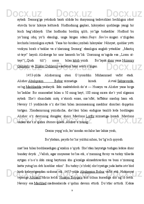 aytadi.   Semurg ga   yetishish   baxti   oldida   bu   dunyoning   tashvishlari   hechligini   isbotʻ
etuvchi   biror   hikoya   keltiradi.   Hudhudning   gaplari,   hikoyalari   qushlarga   yangi   bir
kuch   bag ishlaydi.   Ular   hudhudni   boshliq   qilib,   yo lga   tushadilar.   Hudhud   bu	
ʻ ʻ
yo lning   ishq   yo li   ekanligi,   unga   kirgan   odam	
ʻ ʻ   Shayx   San on	ʼ   singari   o zligidan	ʻ
kechishi lozimligini aytadi. Yana bir-biridan jozibali hikoyalar: Nihoyat, qushlar yetti
vodiyni   bosib   o tadilar   va   o zlarining   Semurg   ekanligini   anglab   yetadilar.   „Mantiq	
ʻ ʻ ʻ
ut-tayr“   hayoli   Alisherga   bir   umr   hamroh   bo ldi.   Umrining   so ngida   esa   „Lison   ut-	
ʻ ʻ
tayr“(„Qush   tili“)   nomi   bilan   kitob   yozdi.   Bo lajak	
ʻ   shoir   yana   Nizomiy
Ganjaviy   va   Xusrav Dehlaviy   asarlarini ham sevib o qigan.	
ʻ
1453-yilda   Alisherning   otasi   G iyosiddin   Muhammad   vafot   etadi.	
ʻ
Alisher   Abulqosim   Bobur   xizmatiga   kiradi.   Avval   Sabzavorda ,
so ng	
ʻ   Mashhadda   yashaydi. Ikki maktabdosh do st	ʻ   — Husayn va Alisher yana birga
bo ladilar.  Bir   munosabat  bilan  u 50  ming  bayt,  100 ming misra  she r  yod  olganini	
ʻ ʼ
aytadi.   She r   shunchaki   nutq   o stirish   emas,   ma rifat,   taffakur   mashqi   ham   edi.	
ʼ ʻ ʼ
Navoiy   15   yoshlarida   o z   she rlari   bilan   zamonasining   mashhur   shoirlari   diqqatini	
ʻ ʼ
tortgan.   Xondamirning   yozishicha,   she rlari   bilan   endigina   tanilib   kela   boshlagan	
ʼ
Alisher   o z   davrining   dongdor   shoiri   Mavlono	
ʻ   Lutfiy   xizmatiga   boradi.   Mavlono
undan she r o qishni iltimos qiladi. Alisher o zining:
ʼ ʻ ʻ
Orazin yopg och, ko zimdin sochilur har lahza yosh,	
ʻ ʻ
Bo ylakim, paydo bo lur yulduz nihon, bo lg och quyosh.	
ʻ ʻ ʻ ʻ
mat’lasi bilan boshlanadigan g azalini o qiydi. She rdan hayratga tushgan keksa shoir	
ʻ ʻ ʼ
bunday deydi: „Valloh, agar muyassar bo lsa edi, o zumning forsiy va turkiy tillarda	
ʻ ʻ
aytgan   o n-o n   ikki   ming   baytimni   shu   g azalga   almashtirardim   va   buni   o zimning	
ʻ ʻ ʻ ʻ
katta yutug im deb hisoblar edim“. Bu turkiy (o zbek) she riyatiga juda katta iste dod	
ʻ ʻ ʼ ʼ
kirib kelayotganidan nishona edi. 1457-yilda   Abulqosim Bobur   vafot etdi. Hokimyat
tepasiga   Abusaid   Mirzo keldi.   Husayn Boyqaro   taxt uchun kurashga sho ng ib ketdi.	
ʻ ʻ
Navoiy   esa   Mashhad   madrasalarida   o qishni   davom   ettirdi.   Do stlar   orttirdi.   Keksa	
ʻ ʻ
9 