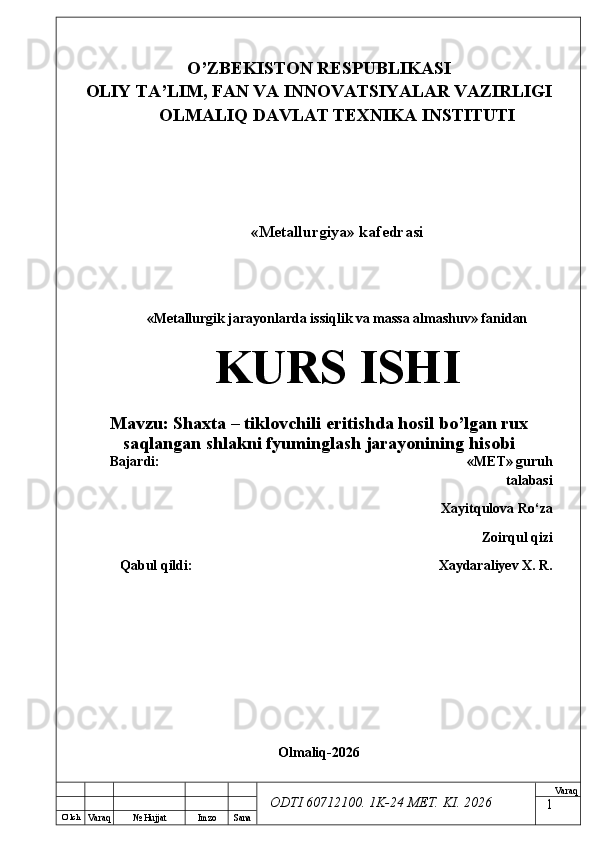 O’ lch
Va raq №  Hujjat Imzo Sana Va raq
ODTI 60712100. 1K-24 МЕТ.  KI . 2026O’ZB E KISTON R E SPUBLIKASI 
OLIY TA ’ LIM, FAN VA INNOVATSIYALAR VAZIRLIGI
OLMALIQ DAVLAT T E XNIKA INSTITUTI
«Metallurgiya» kafedrasi
«Metallurgik jarayonlarda issiqlik va massa almashuv» fanidan
KURS ISHI
Mavzu:  Shaxta – tiklovchili eritishda hosil bo’lgan rux
saqlangan shlakni  fyuminglash  jarayonining hisobi
Bajardi:  « М Е Т » guruh
talabasi
Xayitqulova Ro‘za 
Zoirqul qizi
Qabul qildi: Xaydaraliyev X. R.
Olmaliq-2026
1 