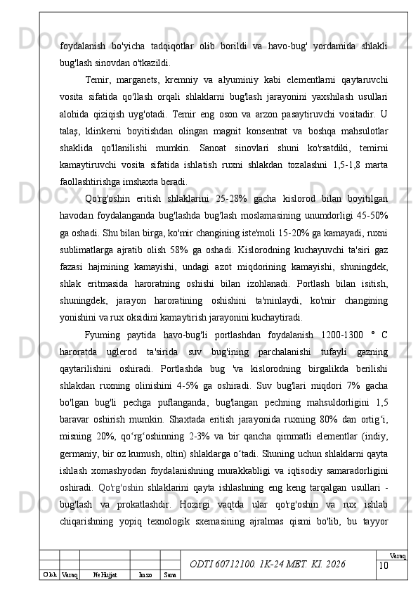 O’ lch
Va raq №  Hujjat Imzo Sana Va raq
ODTI 60712100. 1K-24 МЕТ.  KI . 2026foydalanish   bo'yicha   tadqiqotlar   olib   borildi   va   havo-bug'   yordamida   shlakli
bug'lash sinovdan o'tkazildi.
Temir,   marganets,   kremniy   va   alyuminiy   kabi   elementlarni   qaytaruvchi
vosita   sifatida   qo'llash   orqali   shlaklarni   bug'lash   jarayonini   yaxshilash   usullari
alohida   qiziqish   uyg'otadi.   Temir   eng   oson   va   arzon   pasaytiruvchi   vositadir.   U
talaş,   klinkerni   boyitishdan   olingan   magnit   konsentrat   va   boshqa   mahsulotlar
shaklida   qo'llanilishi   mumkin.   Sanoat   sinovlari   shuni   ko'rsatdiki,   temirni
kamaytiruvchi   vosita   sifatida   ishlatish   ruxni   shlakdan   tozalashni   1,5-1,8   marta
faollashtirishga imshaxta beradi.
Qo'rg'oshin   eritish   shlaklarini   25-28%   gacha   kislorod   bilan   boyitilgan
havodan   foydalanganda   bug'lashda   bug'lash   moslamasining   unumdorligi   45-50%
ga oshadi. Shu bilan birga, ko'mir changining iste'moli 15-20% ga kamayadi, ruxni
sublimatlarga   ajratib   olish   58%   ga   oshadi.   Kislorodning   kuchayuvchi   ta'siri   gaz
fazasi   hajmining   kamayishi,   undagi   azot   miqdorining   kamayishi,   shuningdek,
shlak   eritmasida   haroratning   oshishi   bilan   izohlanadi.   Portlash   bilan   isitish,
shuningdek,   jarayon   haroratining   oshishini   ta'minlaydi,   ko'mir   changining
yonishini va rux oksidini kamaytirish jarayonini kuchaytiradi.
Fyuming   paytida   havo-bug'li   portlashdan   foydalanish   1200-1300   °   C
haroratda   uglerod   ta'sirida   suv   bug'ining   parchalanishi   tufayli   gazning
qaytarilishini   oshiradi.   Portlashda   bug   'va   kislorodning   birgalikda   berilishi
shlakdan   ruxning   olinishini   4-5%   ga   oshiradi.   Suv   bug'lari   miqdori   7%   gacha
bo'lgan   bug'li   pechga   puflanganda,   bug'langan   pechning   mahsuldorligini   1,5
baravar   oshirish   mumkin.   Shaxtada   eritish   jarayonida   ruxning   80%   dan   ortig i,ʻ
misning   20%,   qo rg oshinning   2-3%   va   bir   qancha   qimmatli   elementlar   (indiy,	
ʻ ʻ
germaniy, bir oz kumush, oltin) shlaklarga o tadi. Shuning uchun shlaklarni qayta	
ʻ
ishlash   xomashyodan   foydalanishning   murakkabligi   va   iqtisodiy   samaradorligini
oshiradi.   Qo'rg'oshin   shlaklarini   qayta   ishlashning   eng   keng   tarqalgan   usullari   -
bug'lash   va   prokatlashdir.   Hozirgi   vaqtda   ular   qo'rg'oshin   va   rux   ishlab
chiqarishning   yopiq   texnologik   sxemasining   ajralmas   qismi   bo'lib,   bu   tayyor
10 
