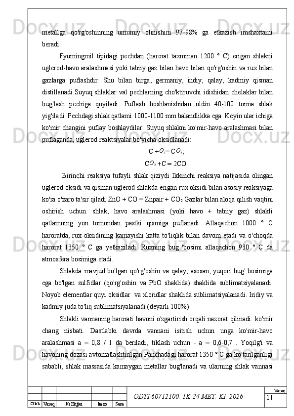 O’ lch
Va raq №  Hujjat Imzo Sana Va raq
ODTI 60712100. 1K-24 МЕТ.  KI . 2026metallga   qo'rg'oshinning   umumiy   olinishini   97-98%   ga   etkazish   imshaxtaini
beradi.
Fyumingmil   tipidagi   pechdan   (harorat   taxminan   1200   °   C)   erigan   shlakni
uglerod-havo aralashmasi yoki tabiiy gaz bilan havo bilan qo'rg'oshin va rux bilan
gazlarga   puflashdir.   Shu   bilan   birga,   germaniy,   indiy,   qalay,   kadmiy   qisman
distillanadi.Suyuq shlaklar  val   pechlarning cho'ktiruvchi   idishidan   chelaklar  bilan
bug'lash   pechiga   quyiladi.   Puflash   boshlanishidan   oldin   40-100   tonna   shlak
yig'iladi. Pechdagi shlak qatlami 1000-1100 mm balandlikka ega. Keyin ular ichiga
ko'mir changini puflay boshlaydilar. Suyuq shlakni ko'mir-havo aralashmasi  bilan
puflaganda, uglerod reaktsiyalar bo'yicha oksidlanadi:
C +O2 = C	O2 ;
C O
2  +C = 2CO.
  Birinchi   reaksiya   tufayli   shlak   qiziydi   Ikkinchi   reaksiya   natijasida   olingan
uglerod oksidi va qisman uglerod shlakda erigan rux oksidi bilan asosiy reaksiyaga
ko'ra o'zaro ta'sir qiladi ZnO + CO = Znpair + CO
2  Gazlar bilan aloqa qilish vaqtini
oshirish   uchun.   shlak,   havo   aralashmasi   (yoki   havo   +   tabiiy   gaz)   shlakli
qatlamning   yon   tomondan   pastki   qismiga   puflanadi.   Allaqachon   1000   °   C
haroratda, rux oksidining kamayishi  katta to'liqlik bilan davom  etadi  va o'choqda
harorat   1350   °   C   ga   yetkaziladi.   Ruxning   bug   'bosimi   allaqachon   930   °   C   da
atmosfera bosimiga etadi.
Shlakda mavjud bo'lgan qo'rg'oshin  va qalay, asosan,  yuqori  bug' bosimiga
ega   bo'lgan   sulfidlar   (qo'rg'oshin   va   PbO   shaklida)   shaklida   sublimatsiyalanadi.
Noyob elementlar quyi oksidlar  va xloridlar shaklida sublimatsiyalanadi. Iridiy va
kadmiy juda to'liq sublimatsiyalanadi (deyarli 100%).
Shlakli vannaning harorati havoni o'zgartirish orqali nazorat qilinadi: ko'mir
chang   nisbati.   Dastlabki   davrda   vannani   isitish   uchun   unga   ko'mir-havo
aralashmasi   a   =   0,8   /   1   da   beriladi;   tiklash   uchun   -   a   =   0,6-0,7   .   Yoqilg'i   va
havoning dozasi avtomatlashtirilgan.Panchadagi harorat 1350 ° C ga ko'tarilganligi
sababli,  shlak  massasida  kamaygan  metallar   bug'lanadi  va  ularning shlak  vannasi
11 