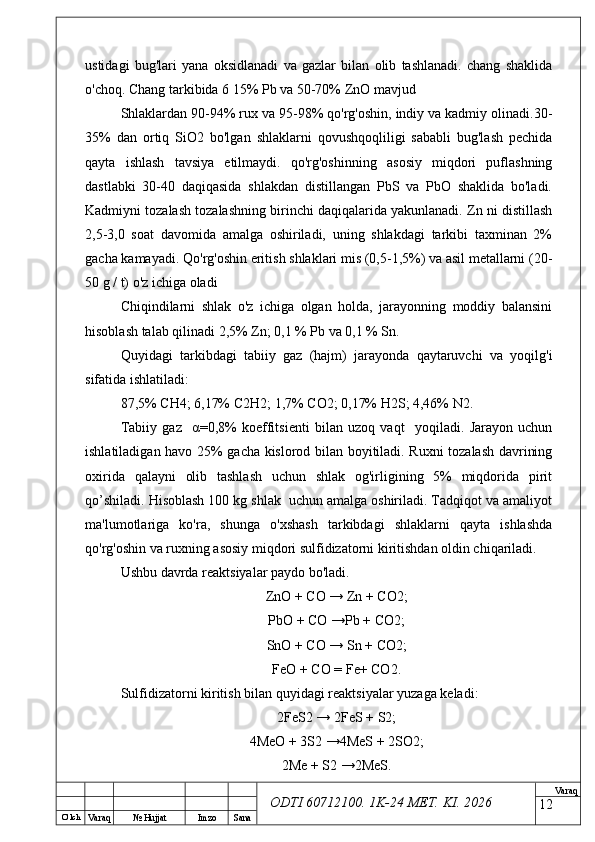O’ lch
Va raq №  Hujjat Imzo Sana Va raq
ODTI 60712100. 1K-24 МЕТ.  KI . 2026ustidagi   bug'lari   yana   oksidlanadi   va   gazlar   bilan   olib   tashlanadi.   chang   shaklida
o'choq. Chang tarkibida 6 15% Pb va 50-70% ZnO mavjud
Shlaklardan 90-94% rux va 95-98% qo'rg'oshin, indiy va kadmiy olinadi.30-
35%   dan   ortiq   SiO2   bo'lgan   shlaklarni   qovushqoqliligi   sababli   bug'lash   pechida
qayta   ishlash   tavsiya   etilmaydi.   qo'rg'oshinning   asosiy   miqdori   puflashning
dastlabki   30-40   daqiqasida   shlakdan   distillangan   PbS   va   PbO   shaklida   bo'ladi.
Kadmiyni tozalash tozalashning birinchi daqiqalarida yakunlanadi. Zn ni distillash
2,5-3,0   soat   davomida   amalga   oshiriladi,   uning   shlakdagi   tarkibi   taxminan   2%
gacha kamayadi. Qo'rg'oshin eritish shlaklari mis (0,5-1,5%) va asil metallarni (20-
50 g / t) o'z ichiga oladi
Chiqindilarni   shlak   o'z   ichiga   olgan   holda,   jarayonning   moddiy   balansini
hisoblash talab qilinadi 2,5% Zn; 0,1 %  Р b va 0,1 % Sn.
Quyidagi   tarkibdagi   tabiiy   gaz   (hajm)   jarayonda   qaytaruvchi   va   yoqilg'i
sifatida ishlatiladi:
87,5%  СН 4; 6,17%  С 2 Н 2; 1,7%  СО 2; 0,17% H2S; 4,46% N2.
Tabiiy   gaz     α =0,8%   koeffitsienti   bilan   uzoq   vaqt     yoqiladi.   Jarayon   uchun
ishlatiladigan havo 25% gacha kislorod bilan boyitiladi. Ruxni tozalash davrining
oxirida   qalayni   olib   tashlash   uchun   shlak   og'irligining   5%   miqdorida   pirit
qo’shiladi. Hisoblash 100 kg shlak  uchun amalga oshiriladi. Tadqiqot va amaliyot
ma'lumotlariga   ko'ra,   shunga   o'xshash   tarkibdagi   shlaklarni   qayta   ishlashda
qo'rg'oshin va ruxning asosiy miqdori sulfidizatorni kiritishdan oldin chiqariladi. 
Ushbu davrda reaktsiyalar paydo bo'ladi.
ZnO  + СО →  Zn  + СО2;
Р b О + СО →Р b  + СО2;
SnO  + СО →  Sn  + СО2;
FeO  + СО =  Fe +  CO 2.
Sulfidizatorni   kiritish   bilan   quyidagi   reaktsiyalar   yuzaga   keladi :
2FeS2 → 2FeS + S2;
4MeO + 3S2 →4MeS + 2SO2;
2Me + S2 →2MeS.
12 