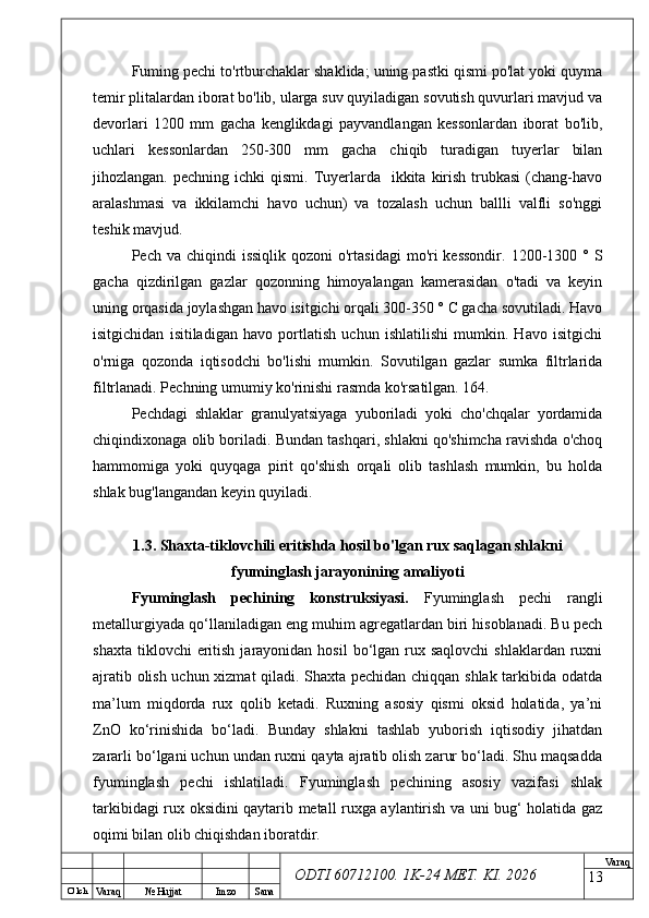 O’ lch
Va raq №  Hujjat Imzo Sana Va raq
ODTI 60712100. 1K-24 МЕТ.  KI . 2026Fuming pechi to'rtburchaklar shaklida; uning pastki qismi po'lat yoki quyma
temir plitalardan iborat bo'lib, ularga suv quyiladigan sovutish quvurlari mavjud va
devorlari   1200   mm   gacha   kenglikdagi   payvandlangan   kessonlardan   iborat   bo'lib,
uchlari   kessonlardan   250-300   mm   gacha   chiqib   turadigan   tuyerlar   bilan
jihozlangan.  pechning ichki   qismi.  Tuyerlarda     ikkita  kirish  trubkasi  (chang-havo
aralashmasi   va   ikkilamchi   havo   uchun)   va   tozalash   uchun   ballli   valfli   so'nggi
teshik mavjud.
Pech va  chiqindi   issiqlik  qozoni  o'rtasidagi  mo'ri  kessondir.   1200-1300  ° S
gacha   qizdirilgan   gazlar   qozonning   himoyalangan   kamerasidan   o'tadi   va   keyin
uning orqasida joylashgan havo isitgichi orqali 300-350 ° C gacha sovutiladi. Havo
isitgichidan   isitiladigan   havo   portlatish   uchun   ishlatilishi   mumkin.   Havo   isitgichi
o'rniga   qozonda   iqtisodchi   bo'lishi   mumkin.   Sovutilgan   gazlar   sumka   filtrlarida
filtrlanadi. Pechning umumiy ko'rinishi rasmda ko'rsatilgan. 164.
Pechdagi   shlaklar   granulyatsiyaga   yuboriladi   yoki   cho'chqalar   yordamida
chiqindixonaga olib boriladi. Bundan tashqari, shlakni qo'shimcha ravishda o'choq
hammomiga   yoki   quyqaga   pirit   qo'shish   orqali   olib   tashlash   mumkin,   bu   holda
shlak bug'langandan keyin quyiladi.
1.3. Shaxta-tiklovchili eritishda hosil bo'lgan rux saqlagan shlakni
fyuminglash jarayonining amaliyoti
Fyuminglash   pechining   konstruksiyasi.   Fyuminglash   pechi   rangli
metallurgiyada qo‘llaniladigan eng muhim agregatlardan biri hisoblanadi. Bu pech
shaxta  tiklovchi  eritish  jarayonidan hosil  bo‘lgan rux saqlovchi   shlaklardan ruxni
ajratib olish uchun xizmat qiladi. Shaxta pechidan chiqqan shlak tarkibida odatda
ma’lum   miqdorda   rux   qolib   ketadi.   Ruxning   asosiy   qismi   oksid   holatida,   ya’ni
ZnO   ko‘rinishida   bo‘ladi.   Bunday   shlakni   tashlab   yuborish   iqtisodiy   jihatdan
zararli bo‘lgani uchun undan ruxni qayta ajratib olish zarur bo‘ladi. Shu maqsadda
fyuminglash   pechi   ishlatiladi.   Fyuminglash   pechining   asosiy   vazifasi   shlak
tarkibidagi rux oksidini qaytarib metall ruxga aylantirish va uni bug‘ holatida gaz
oqimi bilan olib chiqishdan iboratdir.
13 