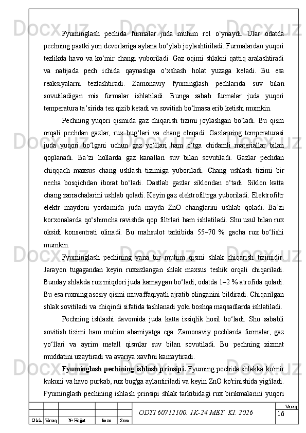 O’ lch
Va raq №  Hujjat Imzo Sana Va raq
ODTI 60712100. 1K-24 МЕТ.  KI . 2026Fyuminglash   pechida   furmalar   juda   muhim   rol   o‘ynaydi.   Ular   odatda
pechning pastki yon devorlariga aylana bo‘ylab joylashtiriladi. Furmalardan yuqori
tezlikda  havo va  ko‘mir  changi  yuboriladi. Gaz  oqimi  shlakni  qattiq  aralashtiradi
va   natijada   pech   ichida   qaynashga   o‘xshash   holat   yuzaga   keladi.   Bu   esa
reaksiyalarni   tezlashtiradi.   Zamonaviy   fyuminglash   pechlarida   suv   bilan
sovutiladigan   mis   furmalar   ishlatiladi.   Bunga   sabab   furmalar   juda   yuqori
temperatura ta’sirida tez qizib ketadi va sovitish bo‘lmasa erib ketishi mumkin.
Pechning   yuqori   qismida   gaz   chiqarish   tizimi   joylashgan   bo‘ladi.   Bu   qism
orqali   pechdan   gazlar,   rux   bug‘lari   va   chang   chiqadi.   Gazlarning   temperaturasi
juda   yuqori   bo‘lgani   uchun   gaz   yo‘llari   ham   o‘tga   chidamli   materiallar   bilan
qoplanadi.   Ba’zi   hollarda   gaz   kanallari   suv   bilan   sovutiladi.   Gazlar   pechdan
chiqqach   maxsus   chang   ushlash   tizimiga   yuboriladi.   Chang   ushlash   tizimi   bir
necha   bosqichdan   iborat   bo‘ladi.   Dastlab   gazlar   siklondan   o‘tadi.   Siklon   katta
chang zarrachalarini ushlab qoladi. Keyin gaz elektrofiltrga yuboriladi. Elektrofiltr
elektr   maydoni   yordamida   juda   mayda   ZnO   changlarini   ushlab   qoladi.   Ba’zi
korxonalarda qo‘shimcha ravishda qop filtrlari ham ishlatiladi. Shu usul bilan rux
oksidi   konsentrati   olinadi.   Bu   mahsulot   tarkibida   55–70   %   gacha   rux   bo‘lishi
mumkin.
Fyuminglash   pechining   yana   bir   muhim   qismi   shlak   chiqarish   tizimidir.
Jarayon   tugagandan   keyin   ruxsizlangan   shlak   maxsus   teshik   orqali   chiqariladi.
Bunday shlakda rux miqdori juda kamaygan bo‘ladi, odatda 1–2 % atrofida qoladi.
Bu esa ruxning asosiy qismi muvaffaqiyatli ajratib olinganini bildiradi. Chiqarilgan
shlak sovitiladi va chiqindi sifatida tashlanadi yoki boshqa maqsadlarda ishlatiladi.
Pechning   ishlashi   davomida   juda   katta   issiqlik   hosil   bo‘ladi.   Shu   sababli
sovitish   tizimi   ham   muhim   ahamiyatga   ega.   Zamonaviy   pechlarda   furmalar,   gaz
yo‘llari   va   ayrim   metall   qismlar   suv   bilan   sovutiladi.   Bu   pechning   xizmat
muddatini uzaytiradi va avariya xavfini kamaytiradi.
Fyuminglash pechining ishlash prinsipi.   Fyuming pechida shlakka ko'mir
kukuni va havo purkab, rux bug'ga aylantiriladi va keyin ZnO ko'rinishida yig'iladi.
Fyuminglash  pechining ishlash  prinsipi  shlak  tarkibidagi  rux birikmalarini  yuqori
16 