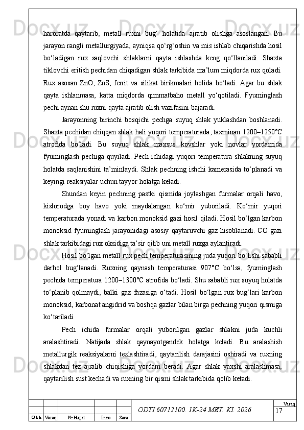 O’ lch
Va raq №  Hujjat Imzo Sana Va raq
ODTI 60712100. 1K-24 МЕТ.  KI . 2026haroratda   qaytarib,   metall   ruxni   bug‘   holatida   ajratib   olishga   asoslangan.   Bu
jarayon rangli metallurgiyada, ayniqsa qo‘rg‘oshin va mis ishlab chiqarishda hosil
bo‘ladigan   rux   saqlovchi   shlaklarni   qayta   ishlashda   keng   qo‘llaniladi.   Shaxta
tiklovchi eritish pechidan chiqadigan shlak tarkibida ma’lum miqdorda rux qoladi.
Rux   asosan   ZnO,   ZnS,   ferrit   va   silikat   birikmalari   holida   bo‘ladi.   Agar   bu   shlak
qayta   ishlanmasa,   katta   miqdorda   qimmatbaho   metall   yo‘qotiladi.   Fyuminglash
pechi aynan shu ruxni qayta ajratib olish vazifasini bajaradi.
Jarayonning   birinchi   bosqichi   pechga   suyuq   shlak   yuklashdan   boshlanadi.
Shaxta pechidan chiqqan shlak hali yuqori temperaturada, taxminan 1200–1250°C
atrofida   bo‘ladi.   Bu   suyuq   shlak   maxsus   kovshlar   yoki   novlar   yordamida
fyuminglash   pechiga   quyiladi.   Pech   ichidagi   yuqori   temperatura   shlakning   suyuq
holatda   saqlanishini   ta’minlaydi.   Shlak   pechning   ishchi   kamerasida   to‘planadi   va
keyingi reaksiyalar uchun tayyor holatga keladi.
Shundan   keyin   pechning   pastki   qismida   joylashgan   furmalar   orqali   havo,
kislorodga   boy   havo   yoki   maydalangan   ko‘mir   yuboriladi.   Ko‘mir   yuqori
temperaturada yonadi va karbon monoksid gazi hosil qiladi. Hosil bo‘lgan karbon
monoksid   fyuminglash   jarayonidagi   asosiy   qaytaruvchi   gaz   hisoblanadi.   CO   gazi
shlak tarkibidagi rux oksidiga ta’sir qilib uni metall ruxga aylantiradi.
Hosil bo‘lgan metall rux pech temperaturasining juda yuqori bo‘lishi sababli
darhol   bug‘lanadi.   Ruxning   qaynash   temperaturasi   907°C   bo‘lsa,   fyuminglash
pechida temperatura 1200–1300°C atrofida bo‘ladi. Shu sababli rux suyuq holatda
to‘planib   qolmaydi,   balki   gaz   fazasiga   o‘tadi.   Hosil   bo‘lgan   rux   bug‘lari   karbon
monoksid, karbonat angidrid va boshqa gazlar bilan birga pechning yuqori qismiga
ko‘tariladi.
Pech   ichida   furmalar   orqali   yuborilgan   gazlar   shlakni   juda   kuchli
aralashtiradi.   Natijada   shlak   qaynayotgandek   holatga   keladi.   Bu   aralashish
metallurgik   reaksiyalarni   tezlashtiradi,   qaytarilish   darajasini   oshiradi   va   ruxning
shlakdan   tez   ajralib   chiqishiga   yordam   beradi.   Agar   shlak   yaxshi   aralashmasa,
qaytarilish sust kechadi va ruxning bir qismi shlak tarkibida qolib ketadi.
17 