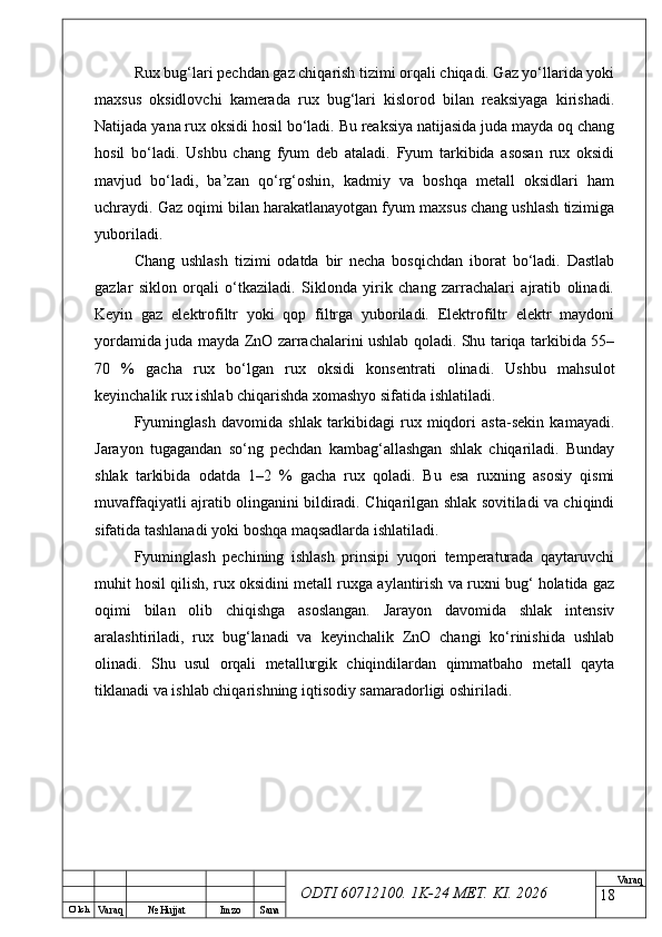 O’ lch
Va raq №  Hujjat Imzo Sana Va raq
ODTI 60712100. 1K-24 МЕТ.  KI . 2026Rux bug‘lari pechdan gaz chiqarish tizimi orqali chiqadi. Gaz yo‘llarida yoki
maxsus   oksidlovchi   kamerada   rux   bug‘lari   kislorod   bilan   reaksiyaga   kirishadi.
Natijada yana rux oksidi hosil bo‘ladi. Bu reaksiya natijasida juda mayda oq chang
hosil   bo‘ladi.   Ushbu   chang   fyum   deb   ataladi.   Fyum   tarkibida   asosan   rux   oksidi
mavjud   bo‘ladi,   ba’zan   qo‘rg‘oshin,   kadmiy   va   boshqa   metall   oksidlari   ham
uchraydi. Gaz oqimi bilan harakatlanayotgan fyum maxsus chang ushlash tizimiga
yuboriladi.
Chang   ushlash   tizimi   odatda   bir   necha   bosqichdan   iborat   bo‘ladi.   Dastlab
gazlar   siklon   orqali   o‘tkaziladi.   Siklonda   yirik   chang   zarrachalari   ajratib   olinadi.
Keyin   gaz   elektrofiltr   yoki   qop   filtrga   yuboriladi.   Elektrofiltr   elektr   maydoni
yordamida juda mayda ZnO zarrachalarini ushlab qoladi. Shu tariqa tarkibida 55–
70   %   gacha   rux   bo‘lgan   rux   oksidi   konsentrati   olinadi.   Ushbu   mahsulot
keyinchalik rux ishlab chiqarishda xomashyo sifatida ishlatiladi.
Fyuminglash   davomida   shlak   tarkibidagi   rux   miqdori   asta-sekin   kamayadi.
Jarayon   tugagandan   so‘ng   pechdan   kambag‘allashgan   shlak   chiqariladi.   Bunday
shlak   tarkibida   odatda   1–2   %   gacha   rux   qoladi.   Bu   esa   ruxning   asosiy   qismi
muvaffaqiyatli ajratib olinganini bildiradi. Chiqarilgan shlak sovitiladi va chiqindi
sifatida tashlanadi yoki boshqa maqsadlarda ishlatiladi.
Fyuminglash   pechining   ishlash   prinsipi   yuqori   temperaturada   qaytaruvchi
muhit hosil qilish, rux oksidini metall ruxga aylantirish va ruxni bug‘ holatida gaz
oqimi   bilan   olib   chiqishga   asoslangan.   Jarayon   davomida   shlak   intensiv
aralashtiriladi,   rux   bug‘lanadi   va   keyinchalik   ZnO   changi   ko‘rinishida   ushlab
olinadi.   Shu   usul   orqali   metallurgik   chiqindilardan   qimmatbaho   metall   qayta
tiklanadi va ishlab chiqarishning iqtisodiy samaradorligi oshiriladi.
18 