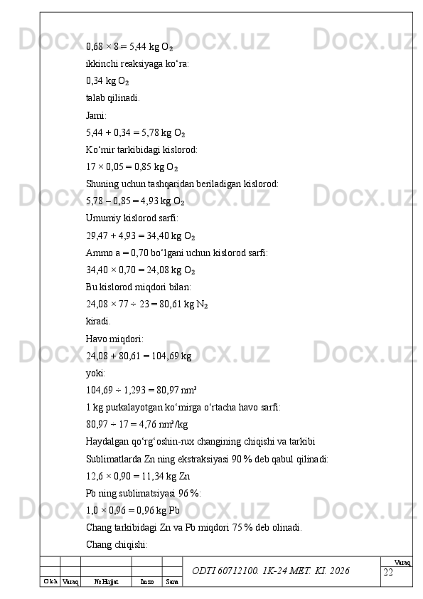 O’ lch
Va raq №  Hujjat Imzo Sana Va raq
ODTI 60712100. 1K-24 МЕТ.  KI . 20260,68 × 8 = 5,44 kg O₂
ikkinchi reaksiyaga ko‘ra:
0,34 kg O	
₂
talab qilinadi.
Jami:
5,44 + 0,34 = 5,78 kg O	
₂
Ko‘mir tarkibidagi kislorod:
17 × 0,05 = 0,85 kg O	
₂
Shuning uchun tashqaridan beriladigan kislorod:
5,78 – 0,85 = 4,93 kg O
₂
Umumiy kislorod sarfi:
29,47 + 4,93 = 34,40 kg O	
₂
Ammo a = 0,70 bo‘lgani uchun kislorod sarfi:
34,40 × 0,70 = 24,08 kg O
₂
Bu kislorod miqdori bilan:
24,08 × 77 ÷ 23 = 80,61 kg N	
₂
kiradi.
Havo miqdori:
24,08 + 80,61 = 104,69 kg
yoki:
104,69 ÷ 1,293 = 80,97 nm³
1 kg purkalayotgan ko‘mirga o‘rtacha havo sarfi:
80,97 ÷ 17 = 4,76 nm³/kg
Haydalgan qo‘rg‘oshin-rux changining chiqishi va tarkibi
Sublimatlarda Zn ning ekstraksiyasi 90 % deb qabul qilinadi:
12,6 × 0,90 = 11,34 kg Zn
Pb ning sublimatsiyasi 96 %:
1,0 × 0,96 = 0,96 kg Pb
Chang tarkibidagi Zn va Pb miqdori 75 % deb olinadi.
Chang chiqishi:
22 
