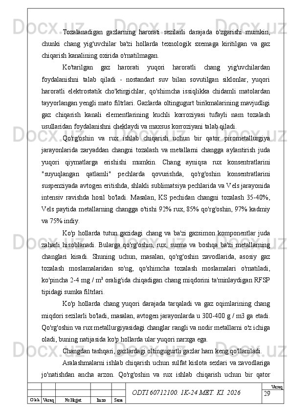 O’ lch
Va raq №  Hujjat Imzo Sana Va raq
ODTI 60712100. 1K-24 МЕТ.  KI . 2026Tozalanadigan   gazlarning   harorati   sezilarli   darajada   o'zgarishi   mumkin,
chunki   chang   yig'uvchilar   ba'zi   hollarda   texnologik   sxemaga   kiritilgan   va   gaz
chiqarish kanalining oxirida o'rnatilmagan.
Ko'tarilgan   gaz   harorati   yuqori   haroratli   chang   yig'uvchilardan
foydalanishni   talab   qiladi   -   nostandart   suv   bilan   sovutilgan   siklonlar,   yuqori
haroratli   elektrostatik   cho'ktirgichlar,   qo'shimcha   issiqlikka   chidamli   matolardan
tayyorlangan yengli mato filtrlari. Gazlarda oltingugurt birikmalarining mavjudligi
gaz   chiqarish   kanali   elementlarining   kuchli   korroziyasi   tufayli   nam   tozalash
usullaridan foydalanishni cheklaydi va maxsus korroziyani talab qiladi.
Qo'rg'oshin   va   rux   ishlab   chiqarish   uchun   bir   qator   pirometallurgiya
jarayonlarida   zaryaddan   changni   tozalash   va   metallarni   changga   aylantirish   juda
yuqori   qiymatlarga   erishishi   mumkin.   Chang   ayniqsa   rux   konsentratlarini
"suyuqlangan   qatlamli"   pechlarda   qovurishda,   qo'rg'oshin   konsentratlarini
suspenziyada avtogen eritishda, shlakli sublimatsiya pechlarida va Vels jarayonida
intensiv   ravishda   hosil   bo'ladi.   Masalan,   KS   pechidan   changni   tozalash   35-40%,
Vels paytida metallarning changga o'tishi 92% rux, 85% qo'rg'oshin, 97% kadmiy
va 75% indiy.
Ko'p   hollarda   tutun   gazidagi   chang   va   ba'zi   gazsimon   komponentlar   juda
zaharli   hisoblanadi.   Bularga   qo'rg'oshin,   rux,   surma   va   boshqa   ba'zi   metallarning
changlari   kiradi.   Shuning   uchun,   masalan,   qo'rg'oshin   zavodlarida,   asosiy   gaz
tozalash   moslamalaridan   so'ng,   qo'shimcha   tozalash   moslamalari   o'rnatiladi,
ko'pincha 2-4 mg / m 3
 oralig'ida chiqadigan chang miqdorini ta'minlaydigan RFSP
tipidagi sumka filtrlari.
Ko'p   hollarda   chang   yuqori   darajada   tarqaladi   va   gaz   oqimlarining   chang
miqdori sezilarli bo'ladi, masalan, avtogen jarayonlarda u 300-400 g / m3 ga etadi.
Qo'rg'oshin va rux metallurgiyasidagi changlar rangli va nodir metallarni o'z ichiga
oladi, buning natijasida ko'p hollarda ular yuqori narxga ega. 
Changdan tashqari, gazlardagi oltingugurtli gazlar ham keng qo'llaniladi.
Aralashmalarni ishlab chiqarish uchun sulfat kislota sexlari va zavodlariga
jo'natishdan   ancha   arzon.   Qo'rg'oshin   va   rux   ishlab   chiqarish   uchun   bir   qator
29 