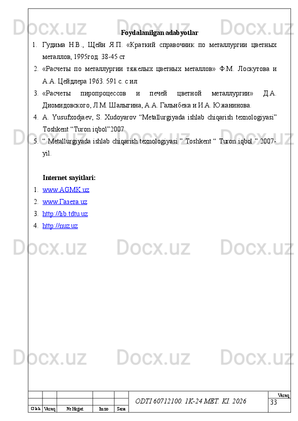 O’ lch
Va raq №  Hujjat Imzo Sana Va raq
ODTI 60712100. 1K-24 МЕТ.  KI . 2026Foydalanilgan adabyotlar
1. Гудима   Н.В.,   Щейн   Я.П.   «Краткий   справочник   по   металлургии   цветных
металлов, 1995год. 38-45 ст
2. «Расчеты   по   металлургии   тяжелых   цветных   металлов»   Ф.М.   Лоскутова   и
А.А. Цейдлера 1963. 591 с. с ил
3. «Расчеты   пиропроцессов   и   печей   цветной   металлургии»   Д.А.
Диомидовского, Л.М. Шалыгина, А.А. Гальнбека и И.А. Южанинова.
4. A .   Yusufxodjaev ,   S .   Xudoyarov   “ Metallurgiyada   ishlab   chiqarish   texnologiyasi ”
Toshkent  “ Turon   iqbol ”2007
5. “ Metallurgiyada ishlab chiqarish texnologiyasi ” Toshkent “ Turon iqbol ” 2007-
yil.
Internet sayitlari:
1. www.AGMK    .   uz   
2. www.    Газета.    uz   
3. http://lib.tdtu.uz   
4. http://nuz.uz     
33 