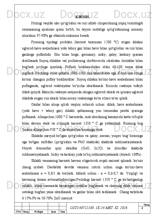 O’ lch
Va raq №  Hujjat Imzo Sana Va raq
ODTI 60712100. 1K-24 МЕТ.  KI . 2026KIRISH .  
Hozirgi vaqtda ular qo'rg'oshin va rux ishlab chiqarishning yopiq texnologik
sxemasining   ajralmas   qismi   bo'lib,   bu   tayyor   metallga   qo'rg'oshinning   umumiy
olinishini 97-98% ga etkazish imkonini beradi.
Fyuming   tipidagi   pechdan   (harorat   taxminan   1200   °C)   erigan   shlakni
uglerod-havo aralashmasi yoki tabiiy gaz bilan havo bilan qo'rg'oshin va rux bilan
gazlarga   puflashdir.   Shu   bilan   birga,   germaniy,   indiy,   qalay,   kadmiy   qisman
distillanadi.Suyuq shlaklar  val   pechlarning cho'ktiruvchi   idishidan   chelaklar  bilan
bug'lash   pechiga   quyiladi.   Puflash   boshlanishidan   oldin   40-100   tonna   shlak
yig'iladi. Pechdagi shlak qatlami 1000-1100 mm balandlikka ega. Keyin ular ichiga
ko'mir changini puflay boshlaydilar. Suyuq shlakni ko'mir-havo aralashmasi  bilan
puflaganda,   uglerod   reaktsiyalar   bo'yicha   oksidlanadi.   Birinchi   reaksiya   tufayli
shlak qiziydi Ikkinchi reaksiya natijasida olingan uglerod oksidi va qisman uglerod
shlakda erigan rux oksidi bilan asosiy reaksiyaga ko'ra o'zaro ta'sir qiladi 
Gazlar   bilan   aloqa   qilish   vaqtini   oshirish   uchun.   shlak,   havo   aralashmasi
(yoki   havo   +   tabiiy   gaz)   shlakli   qatlamning   yon   tomondan   pastki   qismiga
puflanadi. Allaqachon 1000 ° C haroratda, sink oksidining kamayishi katta to'liqlik
bilan   davom   etadi   va   o'choqda   harorat   1350   °   C   ga   yetkaziladi.   Ruxning   bug
'bosimi allaqachon 930 ° C da atmosfera bosimiga etadi.
Shlakda mavjud bo'lgan qo'rg'oshin  va qalay, asosan,  yuqori  bug' bosimiga
ega   bo'lgan   sulfidlar   (qo'rg'oshin   va   PbO   shaklida)   shaklida   sublimatsiyalanadi.
Noyob   elementlar   quyi   oksidlar   (GeO,   In2O)   va   xloridlar   shaklida
sublimatsiyalanadi. Iridiy va kadmiy juda to'liq sublimatsiyalanadi (deyarli 100%).
Shlakli vannaning harorati havoni o'zgartirish orqali nazorat qilinadi: ko'mir
chang   nisbati.   Dastlabki   davrda   vannani   isitish   uchun   unga   ko'mir-havo
aralashmasi   a   =   0,8/1   da   beriladi;   tiklash   uchun   -   a   =   0,6-0,7   da.   Yoqilg'i   va
havoning   dozasi   avtomatlashtirilgan.Pechdagi   harorat   1350   °   C   ga   ko'tarilganligi
sababli,  shlak  massasida  kamaygan  metallar   bug'lanadi  va  ularning shlak  vannasi
ustidagi bug'lari yana oksidlanadi va gazlar bilan olib tashlanadi.. Chang tarkibida
6 15% Pb va 50-70% ZnO mavjud
4 