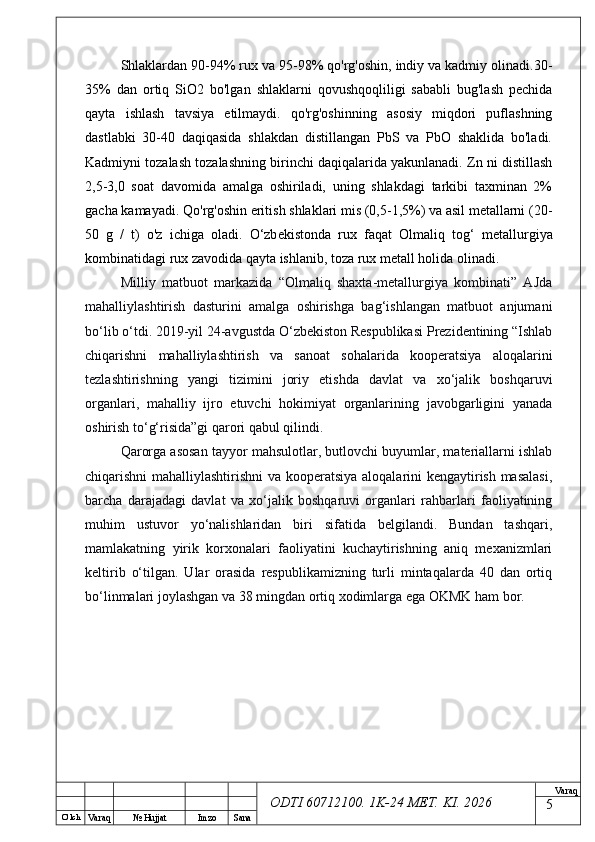 O’ lch
Va raq №  Hujjat Imzo Sana Va raq
ODTI 60712100. 1K-24 МЕТ.  KI . 2026Shlaklardan 90-94% rux va 95-98% qo'rg'oshin, indiy va kadmiy olinadi.30-
35%   dan   ortiq   SiO2   bo'lgan   shlaklarni   qovushqoqliligi   sababli   bug'lash   pechida
qayta   ishlash   tavsiya   etilmaydi.   qo'rg'oshinning   asosiy   miqdori   puflashning
dastlabki   30-40   daqiqasida   shlakdan   distillangan   PbS   va   PbO   shaklida   bo'ladi.
Kadmiyni tozalash tozalashning birinchi daqiqalarida yakunlanadi. Zn ni distillash
2,5-3,0   soat   davomida   amalga   oshiriladi,   uning   shlakdagi   tarkibi   taxminan   2%
gacha kamayadi. Qo'rg'oshin eritish shlaklari mis (0,5-1,5%) va asil metallarni (20-
50   g   /   t)   o'z   ichiga   oladi.   O‘zb е kistonda   rux   faqat   Olmaliq   tog‘   m е tallurgiya
kombinatidagi rux zavodida qayta ishlanib, toza rux m е tall holida olinadi.
Milliy   matbuot   markazida   “Olmaliq   shaxta-metallurgiya   kombinati”   AJda
mahalliylashtirish   dasturini   amalga   oshirishga   bag‘ishlangan   matbuot   anjumani
bo‘lib o‘tdi. 2019-yil 24-avgustda O‘zbekiston Respublikasi Prezidentining “Ishlab
chiqarishni   mahalliylashtirish   va   sanoat   sohalarida   kooperatsiya   aloqalarini
tezlashtirishning   yangi   tizimini   joriy   etishda   davlat   va   xo‘jalik   boshqaruvi
organlari,   mahalliy   ijro   etuvchi   hokimiyat   organlarining   javobgarligini   yanada
oshirish to‘g‘risida”gi qarori qabul qilindi.
Qarorga asosan tayyor mahsulotlar, butlovchi buyumlar, materiallarni ishlab
chiqarishni mahalliylashtirishni  va kooperatsiya aloqalarini kengaytirish masalasi,
barcha   darajadagi   davlat   va   xo‘jalik   boshqaruvi   organlari   rahbarlari   faoliyatining
muhim   ustuvor   yo‘nalishlaridan   biri   sifatida   belgilandi.   Bundan   tashqari,
mamlakatning   yirik   korxonalari   faoliyatini   kuchaytirishning   aniq   mexanizmlari
keltirib   o‘tilgan.   Ular   orasida   respublikamizning   turli   mintaqalarda   40   dan   ortiq
bo‘linmalari joylashgan va 38 mingdan ortiq xodimlarga ega OKMK ham bor. 
5 