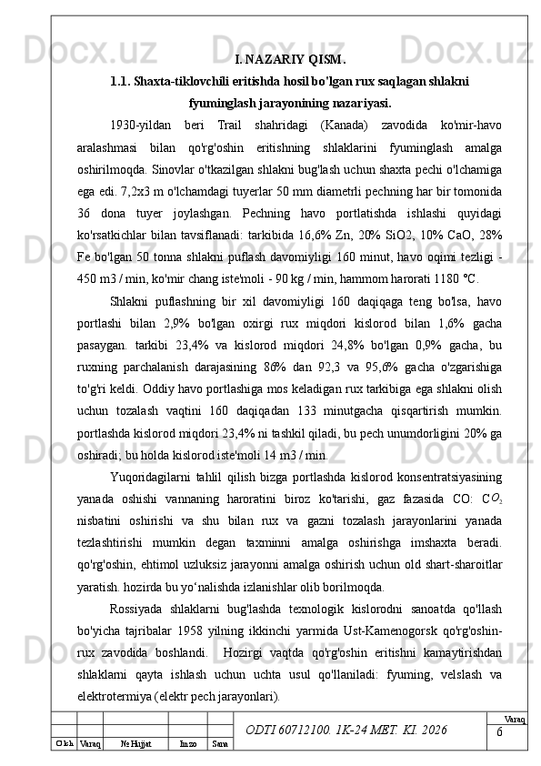 O’ lch
Va raq №  Hujjat Imzo Sana Va raq
ODTI 60712100. 1K-24 МЕТ.  KI . 2026I. NAZARIY QISM.  
1.1.  Shaxta-tiklovchili eritishda hosil bo'lgan rux saqlagan shlakni
fyuminglash jarayonining  nazariyasi.
1930-yildan   beri   Trail   shahridagi   (Kanada)   zavodida   ko'mir-havo
aralashmasi   bilan   qo'rg'oshin   eritishning   shlaklarini   fyuminglash   amalga
oshirilmoqda. Sinovlar o'tkazilgan shlakni bug'lash uchun shaxta pechi o'lchamiga
ega edi. 7,2x3 m o'lchamdagi tuyerlar 50 mm diametrli pechning har bir tomonida
36   dona   tuyer   joylashgan.   Pechning   havo   portlatishda   ishlashi   quyidagi
ko'rsatkichlar   bilan   tavsiflanadi:   tarkibida   16,6%   Zn,   20%   SiO2,   10%   CaO,   28%
Fe   bo'lgan   50   tonna   shlakni   puflash   davomiyligi   160   minut,   havo   oqimi   tezligi   -
450 m3 / min, ko'mir chang iste'moli - 90 kg / min, hammom harorati 1180 °C.
Shlakni   puflashning   bir   xil   davomiyligi   160   daqiqaga   teng   bo'lsa,   havo
portlashi   bilan   2,9%   bo'lgan   oxirgi   rux   miqdori   kislorod   bilan   1,6%   gacha
pasaygan.   tarkibi   23,4%   va   kislorod   miqdori   24,8%   bo'lgan   0,9%   gacha,   bu
ruxning   parchalanish   darajasining   86%   dan   92,3   va   95,6%   gacha   o'zgarishiga
to'g'ri keldi. Oddiy havo portlashiga mos keladigan rux tarkibiga ega shlakni olish
uchun   tozalash   vaqtini   160   daqiqadan   133   minutgacha   qisqartirish   mumkin.
portlashda kislorod miqdori 23,4% ni tashkil qiladi, bu pech unumdorligini 20% ga
oshiradi; bu holda kislorod iste'moli 14 m3 / min. 
Yuqoridagilarni   tahlil   qilish   bizga   portlashda   kislorod   konsentratsiyasining
yanada   oshishi   vannaning   haroratini   biroz   ko'tarishi,   gaz   fazasida   CO:   CO2
nisbatini   oshirishi   va   shu   bilan   rux   va   gazni   tozalash   jarayonlarini   yanada
tezlashtirishi   mumkin   degan   taxminni   amalga   oshirishga   imshaxta   beradi.
qo'rg'oshin, ehtimol  uzluksiz  jarayonni  amalga oshirish uchun old shart-sharoitlar
yaratish. hozirda bu yo‘nalishda izlanishlar olib borilmoqda.
Rossiyada   shlaklarni   bug'lashda   texnologik   kislorodni   sanoatda   qo'llash
bo'yicha   tajribalar   1958   yilning   ikkinchi   yarmida   Ust-Kamenogorsk   qo'rg'oshin-
rux   zavodida   boshlandi.     Hozirgi   vaqtda   qo'rg'oshin   eritishni   kamaytirishdan
shlaklarni   qayta   ishlash   uchun   uchta   usul   qo'llaniladi:   fyuming,   velslash   va
elektrotermiya (elektr pech jarayonlari). 
6 
