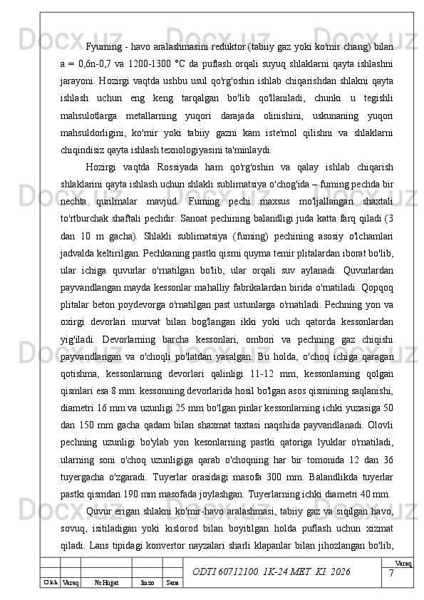 O’ lch
Va raq №  Hujjat Imzo Sana Va raq
ODTI 60712100. 1K-24 МЕТ.  KI . 2026Fyuming - havo aralashmasini reduktor (tabiiy gaz yoki ko'mir chang) bilan
a   =   0,6n-0,7   va   1200-1300   °C   da   puflash   orqali   suyuq   shlaklarni   qayta   ishlashni
jarayoni.  Hozirgi  vaqtda  ushbu  usul   qo'rg'oshin  ishlab  chiqarishdan  shlakni   qayta
ishlash   uchun   eng   keng   tarqalgan   bo'lib   qo'llaniladi,   chunki   u   tegishli
mahsulotlarga   metallarning   yuqori   darajada   olinishini,   uskunaning   yuqori
mahsuldorligini,   ko'mir   yoki   tabiiy   gazni   kam   iste'mol   qilishni   va   shlaklarni
chiqindisiz qayta ishlash texnologiyasini ta'minlaydi.  
Hozirgi   vaqtda   Rossiyada   ham   qo'rg'oshin   va   qalay   ishlab   chiqarish
shlaklarini qayta ishlash uchun shlakli sublimatsiya o'chog'ida – fuming pechda bir
nechta   qurilmalar   mavjud.   Fuming   pechi   maxsus   mo'ljallangan   shaxtali
to'rtburchak shaftali  pechdir. Sanoat pechining balandligi juda katta farq qiladi (3
dan   10   m   gacha).   Shlakli   sublimatsiya   (fuming)   pechining   asosiy   o'lchamlari
jadvalda keltirilgan. Pechkaning pastki qismi quyma temir plitalardan iborat bo'lib,
ular   ichiga   quvurlar   o'rnatilgan   bo'lib,   ular   orqali   suv   aylanadi.   Quvurlardan
payvandlangan mayda kessonlar mahalliy fabrikalardan birida o'rnatiladi. Qopqoq
plitalar   beton poydevorga  o'rnatilgan past  ustunlarga  o'rnatiladi. Pechning  yon  va
oxirgi   devorlari   murvat   bilan   bog'langan   ikki   yoki   uch   qatorda   kessonlardan
yig'iladi.   Devorlarning   barcha   kessonlari,   ombori   va   pechning   gaz   chiqishi
payvandlangan   va   o'choqli   po'latdan   yasalgan.   Bu   holda,   o'choq   ichiga   qaragan
qotishma,   kessonlarning   devorlari   qalinligi   11-12   mm,   kessonlarning   qolgan
qismlari esa 8 mm. kessonning devorlarida hosil bo'lgan asos qismining saqlanishi,
diametri 16 mm va uzunligi 25 mm bo'lgan pinlar kessonlarning ichki yuzasiga 50
dan   150   mm   gacha   qadam   bilan   shaxmat   taxtasi   naqshida   payvandlanadi.   Olovli
pechning   uzunligi   bo'ylab   yon   kesonlarning   pastki   qatoriga   lyuklar   o'rnatiladi,
ularning   soni   o'choq   uzunligiga   qarab   o'choqning   har   bir   tomonida   12   dan   36
tuyergacha   o'zgaradi.   Tuyerlar   orasidagi   masofa   300   mm.   Balandlikda   tuyerlar
pastki qismdan 190 mm masofada joylashgan. Tuyerlarning ichki diametri 40 mm. 
Quvur  erigan shlakni  ko'mir-havo aralashmasi,  tabiiy gaz va siqilgan havo,
sovuq,   isitiladigan   yoki   kislorod   bilan   boyitilgan   holda   puflash   uchun   xizmat
qiladi.  Lans   tipidagi   konvertor   nayzalari  sharli  klapanlar  bilan  jihozlangan  bo'lib,
7 