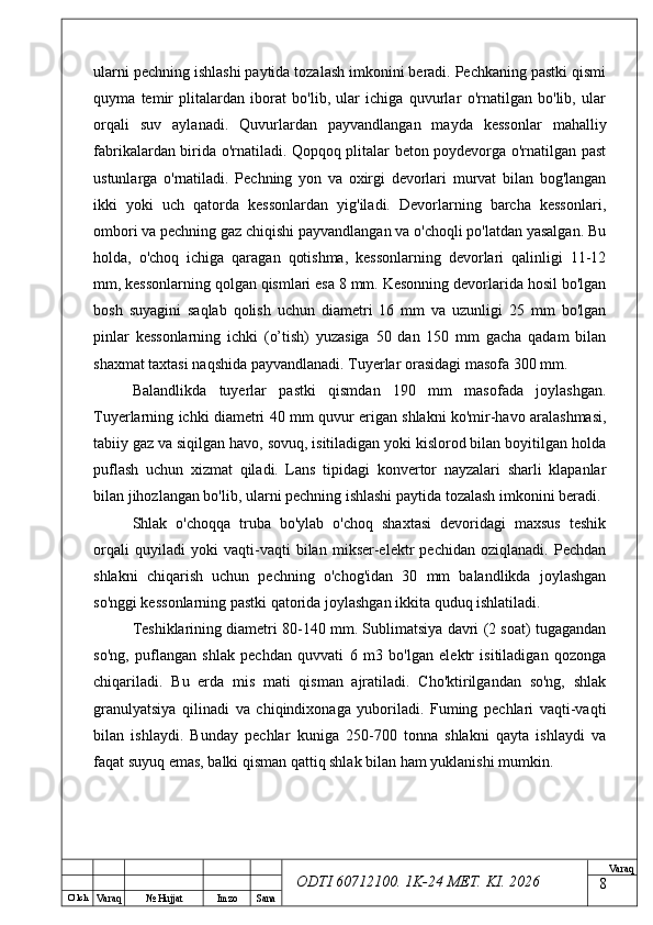 O’ lch
Va raq №  Hujjat Imzo Sana Va raq
ODTI 60712100. 1K-24 МЕТ.  KI . 2026ularni pechning ishlashi paytida tozalash imkonini beradi. Pechkaning pastki qismi
quyma   temir   plitalardan   iborat   bo'lib,   ular   ichiga   quvurlar   o'rnatilgan   bo'lib,   ular
orqali   suv   aylanadi.   Quvurlardan   payvandlangan   mayda   kessonlar   mahalliy
fabrikalardan birida o'rnatiladi. Qopqoq plitalar beton poydevorga o'rnatilgan past
ustunlarga   o'rnatiladi.   Pechning   yon   va   oxirgi   devorlari   murvat   bilan   bog'langan
ikki   yoki   uch   qatorda   kessonlardan   yig'iladi.   Devorlarning   barcha   kessonlari,
ombori va pechning gaz chiqishi payvandlangan va o'choqli po'latdan yasalgan. Bu
holda,   o'choq   ichiga   qaragan   qotishma,   kessonlarning   devorlari   qalinligi   11-12
mm, kessonlarning qolgan qismlari esa 8 mm. Kesonning devorlarida hosil bo'lgan
bosh   suyagini   saqlab   qolish   uchun   diametri   16   mm   va   uzunligi   25   mm   bo'lgan
pinlar   kessonlarning   ichki   (o’tish)   yuzasiga   50   dan   150   mm   gacha   qadam   bilan
shaxmat taxtasi naqshida payvandlanadi. Tuyerlar orasidagi masofa 300 mm. 
Balandlikda   tuyerlar   pastki   qismdan   190   mm   masofada   joylashgan.
Tuyerlarning ichki diametri 40 mm quvur erigan shlakni ko'mir-havo aralashmasi,
tabiiy gaz va siqilgan havo, sovuq, isitiladigan yoki kislorod bilan boyitilgan holda
puflash   uchun   xizmat   qiladi.   Lans   tipidagi   konvertor   nayzalari   sharli   klapanlar
bilan jihozlangan bo'lib, ularni pechning ishlashi paytida tozalash imkonini beradi. 
Shlak   o'choqqa   truba   bo'ylab   o'choq   shaxtasi   devoridagi   maxsus   teshik
orqali   quyiladi   yoki   vaqti-vaqti   bilan   mikser-elektr   pechidan   oziqlanadi.   Pechdan
shlakni   chiqarish   uchun   pechning   o'chog'idan   30   mm   balandlikda   joylashgan
so'nggi kessonlarning pastki qatorida joylashgan ikkita quduq ishlatiladi. 
Teshiklarining diametri 80-140 mm. Sublimatsiya davri (2 soat) tugagandan
so'ng,   puflangan   shlak   pechdan   quvvati   6   m3   bo'lgan   elektr   isitiladigan   qozonga
chiqariladi.   Bu   erda   mis   mati   qisman   ajratiladi.   Cho'ktirilgandan   so'ng,   shlak
granulyatsiya   qilinadi   va   chiqindixonaga   yuboriladi.   Fuming   pechlari   vaqti-vaqti
bilan   ishlaydi.   Bunday   pechlar   kuniga   250-700   tonna   shlakni   qayta   ishlaydi   va
faqat suyuq emas, balki qisman qattiq shlak bilan ham yuklanishi mumkin.
8 