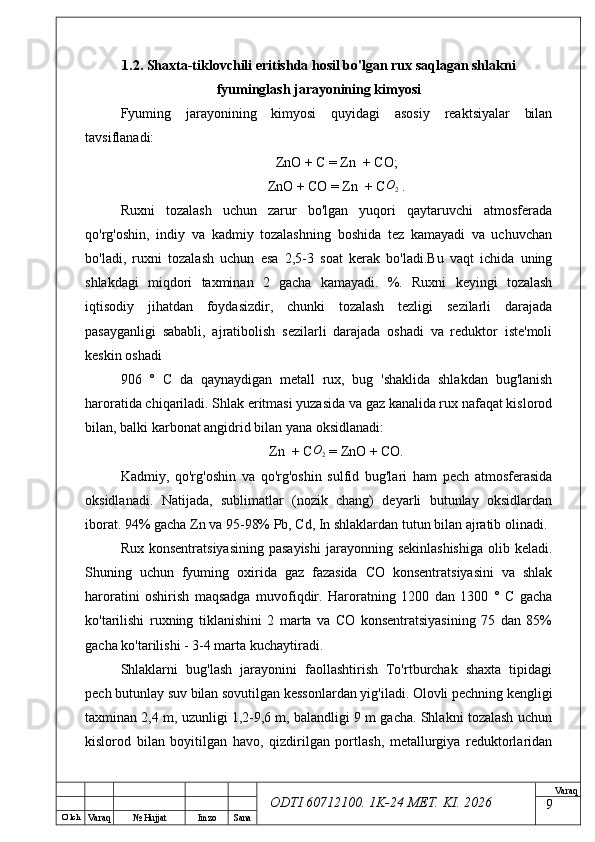 O’ lch
Va raq №  Hujjat Imzo Sana Va raq
ODTI 60712100. 1K-24 МЕТ.  KI . 20261.2. Shaxta-tiklovchili eritishda hosil bo'lgan rux saqlagan shlakni
fyuminglash jarayonining kimyosi  
Fyuming   jarayonining   kimyosi   quyidagi   asosiy   reaktsiyalar   bilan
tavsiflanadi:
ZnO + C = Zn  + CO;
ZnO + CO = Zn  + C O
2  .
Ruxni   tozalash   uchun   zarur   bo'lgan   yuqori   qaytaruvchi   atmosferada
qo'rg'oshin,   indiy   va   kadmiy   tozalashning   boshida   tez   kamayadi   va   uchuvchan
bo'ladi,   ruxni   tozalash   uchun   esa   2,5-3   soat   kerak   bo'ladi.Bu   vaqt   ichida   uning
shlakdagi   miqdori   taxminan   2   gacha   kamayadi.   %.   Ruxni   keyingi   tozalash
iqtisodiy   jihatdan   foydasizdir,   chunki   tozalash   tezligi   sezilarli   darajada
pasayganligi   sababli,   ajratibolish   sezilarli   darajada   oshadi   va   reduktor   iste'moli
keskin oshadi
906   °   C   da   qaynaydigan   metall   rux,   bug   'shaklida   shlakdan   bug'lanish
haroratida chiqariladi. Shlak eritmasi yuzasida va gaz kanalida rux nafaqat kislorod
bilan, balki karbonat angidrid bilan yana oksidlanadi:
Zn  + CO2  = ZnO + CO.
Kadmiy,   qo'rg'oshin   va   qo'rg'oshin   sulfid   bug'lari   ham   pech   atmosferasida
oksidlanadi.   Natijada,   sublimatlar   (nozik   chang)   deyarli   butunlay   oksidlardan
iborat. 94% gacha Zn va 95-98% Pb, Cd, In shlaklardan tutun bilan ajratib olinadi. 
Rux  konsentratsiyasining  pasayishi  jarayonning sekinlashishiga  olib  keladi.
Shuning   uchun   fyuming   oxirida   gaz   fazasida   CO   konsentratsiyasini   va   shlak
haroratini   oshirish   maqsadga   muvofiqdir.   Haroratning   1200   dan   1300   °   C   gacha
ko'tarilishi   ruxning   tiklanishini   2   marta   va   CO   konsentratsiyasining   75   dan   85%
gacha ko'tarilishi - 3-4 marta kuchaytiradi.
Shlaklarni   bug'lash   jarayonini   faollashtirish   To'rtburchak   shaxta   tipidagi
pech butunlay suv bilan sovutilgan kessonlardan yig'iladi. Olovli pechning kengligi
taxminan 2,4 m, uzunligi 1,2-9,6 m, balandligi 9 m gacha. Shlakni tozalash uchun
kislorod   bilan   boyitilgan   havo,   qizdirilgan   portlash,   metallurgiya   reduktorlaridan
9 