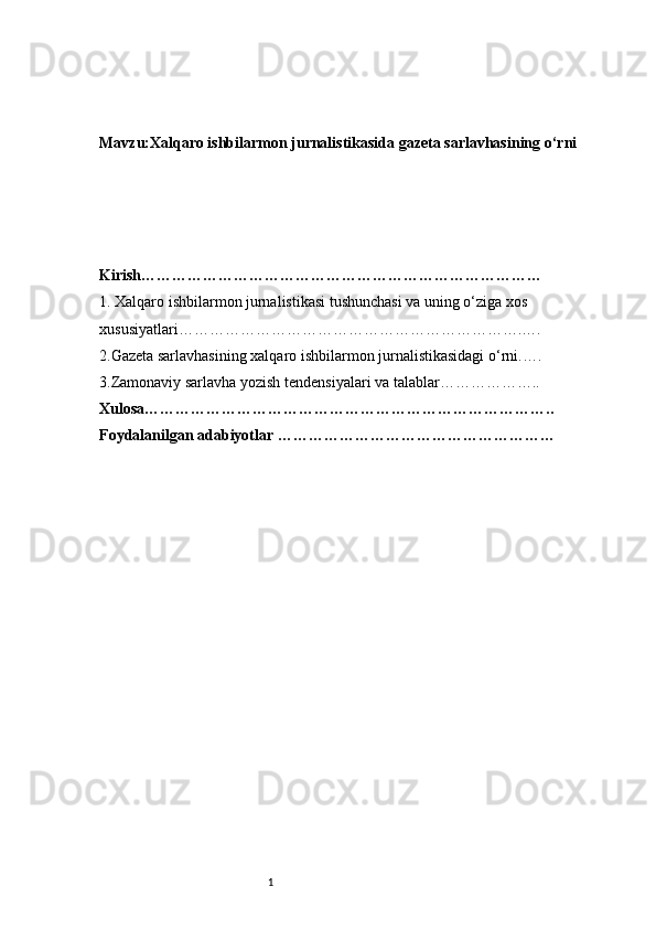 1Mavzu:Xalqaro ishbilarmon jurnalistikasida gazeta sarlavhasining o‘rni
Kirish……………………………………………………………………
1.  Xalqaro ishbilarmon jurnalistikasi tushunchasi va uning o‘ziga xos 
xususiyatlari ………………………………………………………….….
2. Gazeta sarlavhasining xalqaro ishbilarmon jurnalistikasidagi o‘rni .….
3. Zamonaviy sarlavha yozish tendensiyalari va talablar ………………..
Xulosa……………………………………………………………………..
Foydalanilgan adabiyotlar ……………………………………………… 