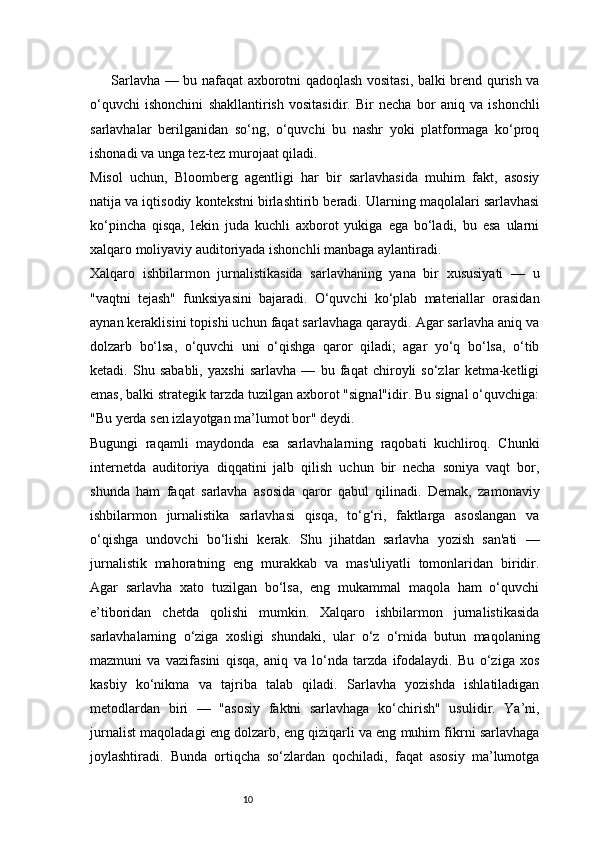 10Sarlavha — bu nafaqat axborotni qadoqlash vositasi, balki brend qurish va
o‘quvchi   ishonchini   shakllantirish   vositasidir.   Bir   necha   bor   aniq   va   ishonchli
sarlavhalar   berilganidan   so‘ng,   o‘quvchi   bu   nashr   yoki   platformaga   ko‘proq
ishonadi va unga tez-tez murojaat qiladi.
Misol   uchun,   Bloomberg   agentligi   har   bir   sarlavhasida   muhim   fakt,   asosiy
natija va iqtisodiy kontekstni birlashtirib beradi. Ularning maqolalari sarlavhasi
ko‘pincha   qisqa,   lekin   juda   kuchli   axborot   yukiga   ega   bo‘ladi,   bu   esa   ularni
xalqaro moliyaviy auditoriyada ishonchli manbaga aylantiradi.
Xalqaro   ishbilarmon   jurnalistikasida   sarlavhaning   yana   bir   xususiyati   —   u
"vaqtni   tejash"   funksiyasini   bajaradi.   O‘quvchi   ko‘plab   materiallar   orasidan
aynan keraklisini topishi uchun faqat sarlavhaga qaraydi. Agar sarlavha aniq va
dolzarb   bo‘lsa,   o‘quvchi   uni   o‘qishga   qaror   qiladi;   agar   yo‘q   bo‘lsa,   o‘tib
ketadi.   Shu   sababli,   yaxshi   sarlavha   —   bu   faqat   chiroyli   so‘zlar   ketma-ketligi
emas, balki strategik tarzda tuzilgan axborot "signal"idir. Bu signal o‘quvchiga:
"Bu yerda sen izlayotgan ma’lumot bor" deydi.
Bugungi   raqamli   maydonda   esa   sarlavhalarning   raqobati   kuchliroq.   Chunki
internetda   auditoriya   diqqatini   jalb   qilish   uchun   bir   necha   soniya   vaqt   bor,
shunda   ham   faqat   sarlavha   asosida   qaror   qabul   qilinadi.   Demak,   zamonaviy
ishbilarmon   jurnalistika   sarlavhasi   qisqa,   to‘g‘ri,   faktlarga   asoslangan   va
o‘qishga   undovchi   bo‘lishi   kerak.   Shu   jihatdan   sarlavha   yozish   san'ati   —
jurnalistik   mahoratning   eng   murakkab   va   mas'uliyatli   tomonlaridan   biridir.
Agar   sarlavha   xato   tuzilgan   bo‘lsa,   eng   mukammal   maqola   ham   o‘quvchi
e’tiboridan   chetda   qolishi   mumkin.   Xalqaro   ishbilarmon   jurnalistikasida
sarlavhalarning   o‘ziga   xosligi   shundaki,   ular   o‘z   o‘rnida   butun   maqolaning
mazmuni   va   vazifasini   qisqa,   aniq   va   lo‘nda   tarzda   ifodalaydi.   Bu   o‘ziga   xos
kasbiy   ko‘nikma   va   tajriba   talab   qiladi.   Sarlavha   yozishda   ishlatiladigan
metodlardan   biri   —   "asosiy   faktni   sarlavhaga   ko‘chirish"   usulidir.   Ya’ni,
jurnalist maqoladagi eng dolzarb, eng qiziqarli va eng muhim fikrni sarlavhaga
joylashtiradi.   Bunda   ortiqcha   so‘zlardan   qochiladi,   faqat   asosiy   ma’lumotga